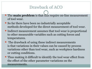 Drawback of ACO
The main problem is that this require on-line measurement
of tool wear.
So far there have been no industrially acceptable
methods developed for the direct measurement of tool wear.
Indirect measurement assumes that tool wear is proportional
to other measurable variables such as cutting forces and
temperatures.
 The drawback of using these indirect measurements
is that variations in their values can be caused by process
variations other than tool wear, such as workpiece hardness
or cutting conditions.
Thus making it difficult to identify the tool wear effect from
the effect of the other parameter variations on the
measurements.
 
