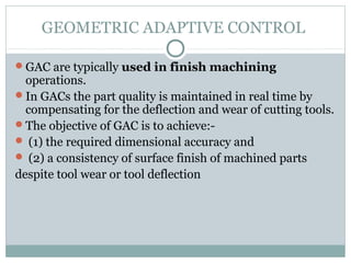 GEOMETRIC ADAPTIVE CONTROL
GAC are typically used in finish machining
operations.
In GACs the part quality is maintained in real time by
compensating for the deflection and wear of cutting tools.
The objective of GAC is to achieve:-
 (1) the required dimensional accuracy and
 (2) a consistency of surface finish of machined parts
despite tool wear or tool deflection
 