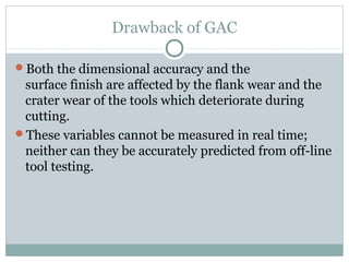 Drawback of GAC
Both the dimensional accuracy and the
surface finish are affected by the flank wear and the
crater wear of the tools which deteriorate during
cutting.
These variables cannot be measured in real time;
neither can they be accurately predicted from off-line
tool testing.
 