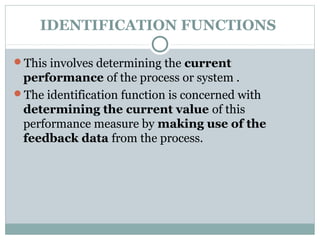 IDENTIFICATION FUNCTIONS
This involves determining the current
performance of the process or system .
The identification function is concerned with
determining the current value of this
performance measure by making use of the
feedback data from the process.
 