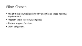 Pilots Chosen
• Mix of those courses identified by analytics as those needing
improvement
• Program chairs interest/willingness
• Student support/services
• Grant obligations
 