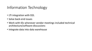Information Technology
• LTI integration with D2L
• Solve back-end issues
• Work with IDs whenever vendor meetings included technical
architecture/software discussions
• Integrate data into data warehouse
 