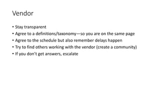 Vendor
• Stay transparent
• Agree to a definitions/taxonomy—so you are on the same page
• Agree to the schedule but also remember delays happen
• Try to find others working with the vendor (create a community)
• If you don’t get answers, escalate
 