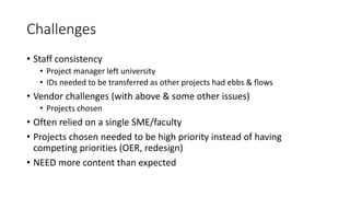 Challenges
• Staff consistency
• Project manager left university
• IDs needed to be transferred as other projects had ebbs & flows
• Vendor challenges (with above & some other issues)
• Projects chosen
• Often relied on a single SME/faculty
• Projects chosen needed to be high priority instead of having
competing priorities (OER, redesign)
• NEED more content than expected
 