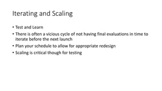 Iterating and Scaling
• Test and Learn
• There is often a vicious cycle of not having final evaluations in time to
iterate before the next launch
• Plan your schedule to allow for appropriate redesign
• Scaling is critical though for testing
 
