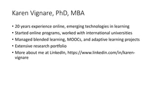 Karen Vignare, PhD, MBA
• 20 years experience online, emerging technologies in learning
• Started online programs, worked with international universities
• Managed blended learning, MOOCs, and adaptive learning projects
• Extensive research portfolio
• More about me at LinkedIn, https://www.linkedin.com/in/karen-
vignare
 