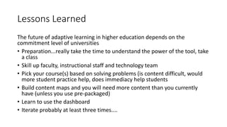 Lessons Learned
The future of adaptive learning in higher education depends on the
commitment level of universities
• Preparation...really take the time to understand the power of the tool, take
a class
• Skill up faculty, instructional staff and technology team
• Pick your course(s) based on solving problems (is content difficult, would
more student practice help, does immediacy help students
• Build content maps and you will need more content than you currently
have (unless you use pre-packaged)
• Learn to use the dashboard
• Iterate probably at least three times....
 