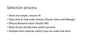 Selection process
• Short and simple…mission fit
• Tools exist to help make choices (Thanks Tyton and EdSurge)
• Efficacy Research exists (Thanks SRI)
• Many of you already have vendor partners
• Multiple tools could be useful if you can make that work
 