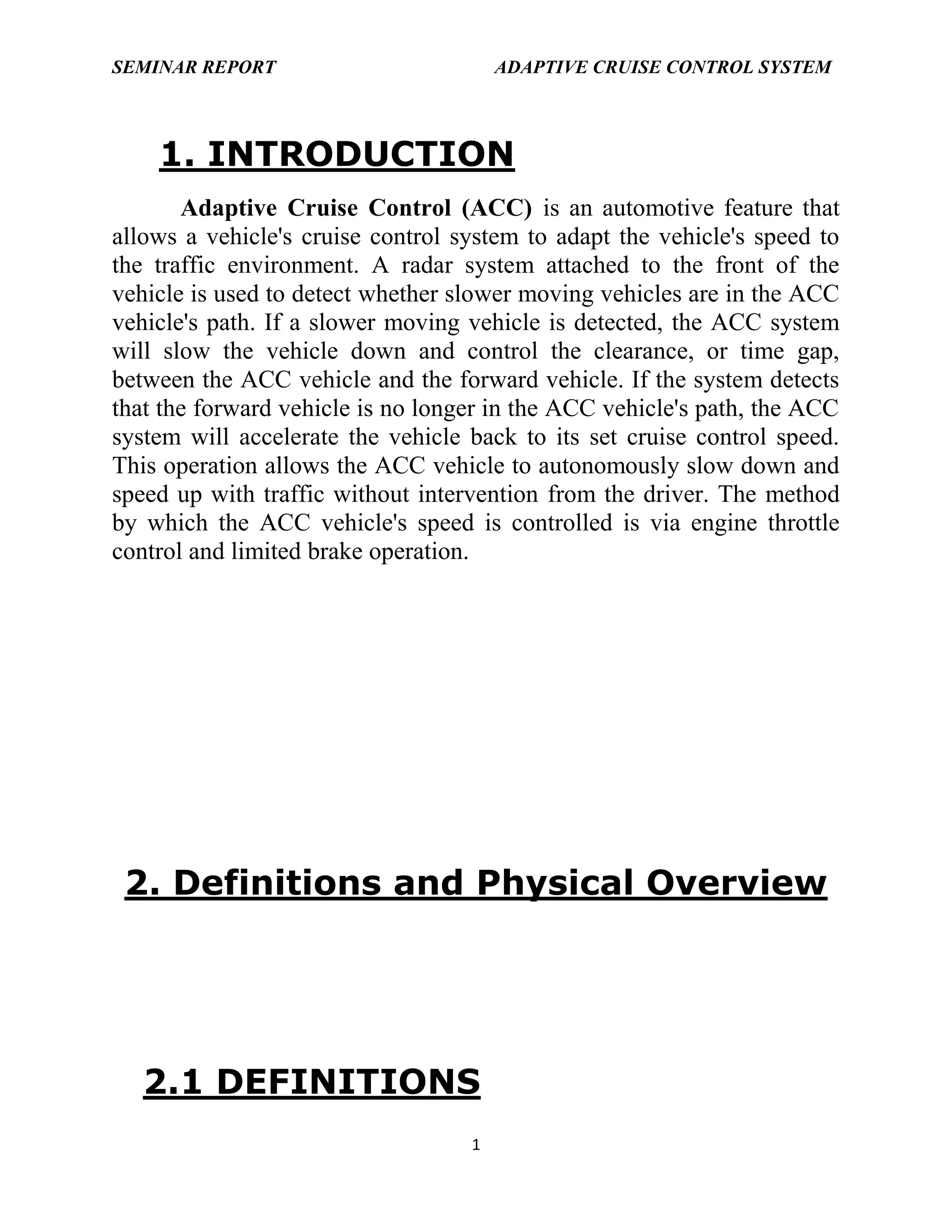 SEMINAR REPORT

ADAPTIVE CRUISE CONTROL SYSTEM

1. INTRODUCTION
Adaptive Cruise Control (ACC) is an automotive feature that
allows a vehicle's cruise control system to adapt the vehicle's speed to
the traffic environment. A radar system attached to the front of the
vehicle is used to detect whether slower moving vehicles are in the ACC
vehicle's path. If a slower moving vehicle is detected, the ACC system
will slow the vehicle down and control the clearance, or time gap,
between the ACC vehicle and the forward vehicle. If the system detects
that the forward vehicle is no longer in the ACC vehicle's path, the ACC
system will accelerate the vehicle back to its set cruise control speed.
This operation allows the ACC vehicle to autonomously slow down and
speed up with traffic without intervention from the driver. The method
by which the ACC vehicle's speed is controlled is via engine throttle
control and limited brake operation.

2. Definitions and Physical Overview

2.1 DEFINITIONS
1

 