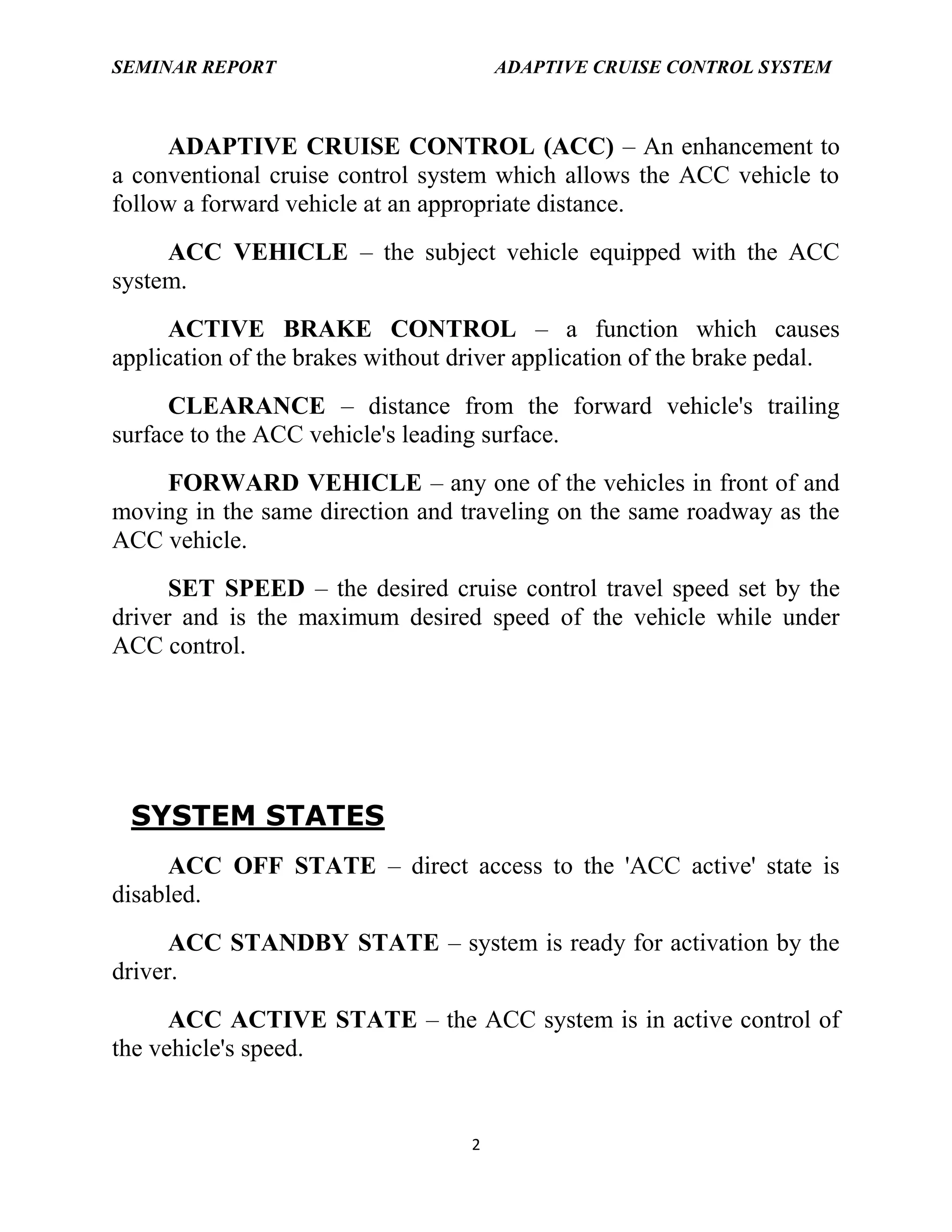 SEMINAR REPORT

ADAPTIVE CRUISE CONTROL SYSTEM

ADAPTIVE CRUISE CONTROL (ACC) – An enhancement to
a conventional cruise control system which allows the ACC vehicle to
follow a forward vehicle at an appropriate distance.
ACC VEHICLE – the subject vehicle equipped with the ACC
system.
ACTIVE BRAKE CONTROL – a function which causes
application of the brakes without driver application of the brake pedal.
CLEARANCE – distance from the forward vehicle's trailing
surface to the ACC vehicle's leading surface.
FORWARD VEHICLE – any one of the vehicles in front of and
moving in the same direction and traveling on the same roadway as the
ACC vehicle.
SET SPEED – the desired cruise control travel speed set by the
driver and is the maximum desired speed of the vehicle while under
ACC control.

SYSTEM STATES
ACC OFF STATE – direct access to the 'ACC active' state is
disabled.
ACC STANDBY STATE – system is ready for activation by the
driver.
ACC ACTIVE STATE – the ACC system is in active control of
the vehicle's speed.

2

 