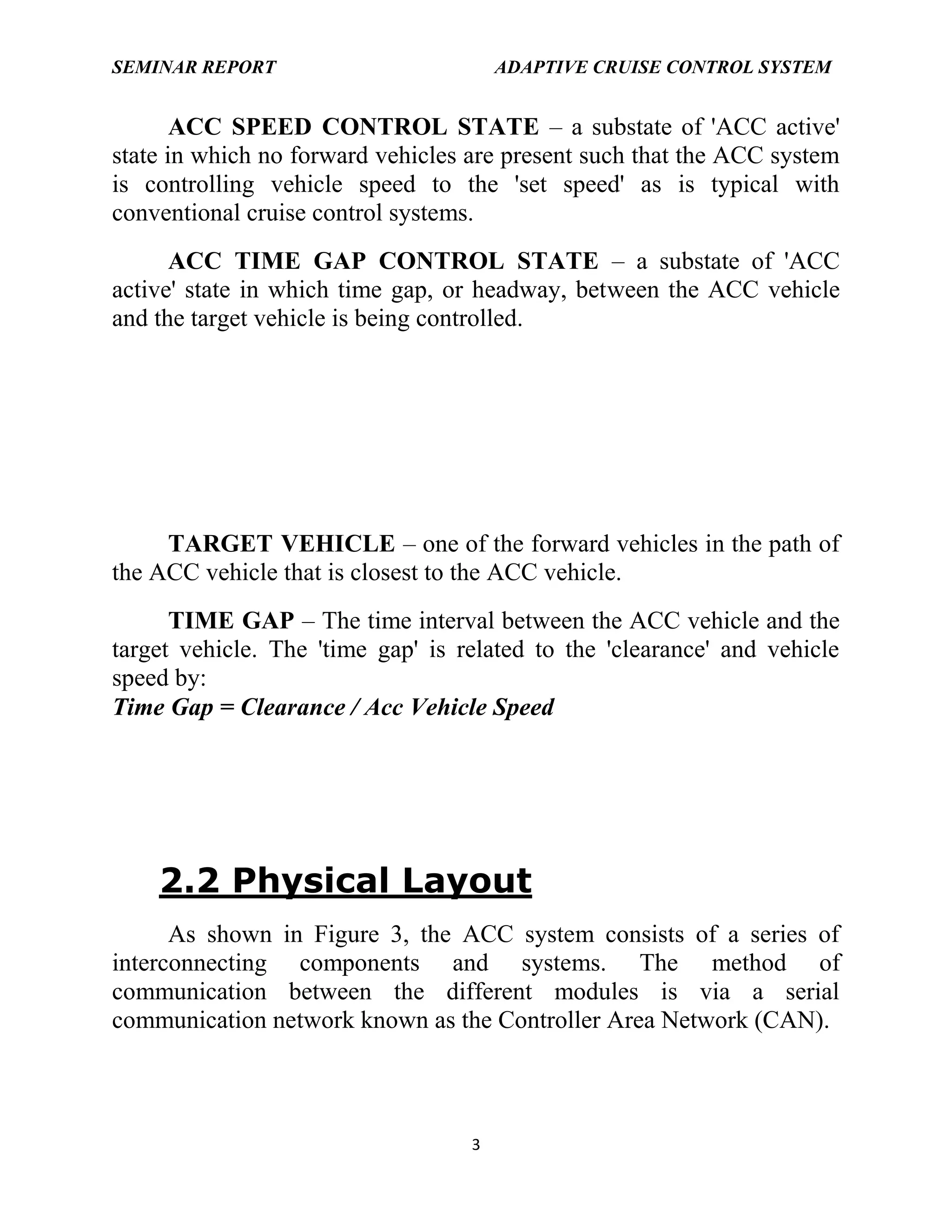 SEMINAR REPORT

ADAPTIVE CRUISE CONTROL SYSTEM

ACC SPEED CONTROL STATE – a substate of 'ACC active'
state in which no forward vehicles are present such that the ACC system
is controlling vehicle speed to the 'set speed' as is typical with
conventional cruise control systems.
ACC TIME GAP CONTROL STATE – a substate of 'ACC
active' state in which time gap, or headway, between the ACC vehicle
and the target vehicle is being controlled.

TARGET VEHICLE – one of the forward vehicles in the path of
the ACC vehicle that is closest to the ACC vehicle.
TIME GAP – The time interval between the ACC vehicle and the
target vehicle. The 'time gap' is related to the 'clearance' and vehicle
speed by:
Time Gap = Clearance / Acc Vehicle Speed

2.2 Physical Layout
As shown in Figure 3, the ACC system consists of a series of
interconnecting components and systems. The method of
communication between the different modules is via a serial
communication network known as the Controller Area Network (CAN).

3

 