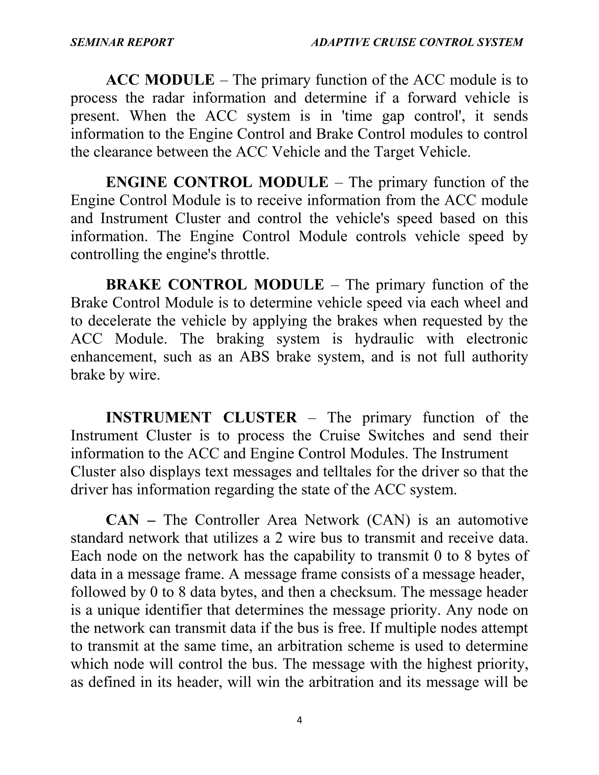 SEMINAR REPORT

ADAPTIVE CRUISE CONTROL SYSTEM

ACC MODULE – The primary function of the ACC module is to
process the radar information and determine if a forward vehicle is
present. When the ACC system is in 'time gap control', it sends
information to the Engine Control and Brake Control modules to control
the clearance between the ACC Vehicle and the Target Vehicle.
ENGINE CONTROL MODULE – The primary function of the
Engine Control Module is to receive information from the ACC module
and Instrument Cluster and control the vehicle's speed based on this
information. The Engine Control Module controls vehicle speed by
controlling the engine's throttle.
BRAKE CONTROL MODULE – The primary function of the
Brake Control Module is to determine vehicle speed via each wheel and
to decelerate the vehicle by applying the brakes when requested by the
ACC Module. The braking system is hydraulic with electronic
enhancement, such as an ABS brake system, and is not full authority
brake by wire.
INSTRUMENT CLUSTER – The primary function of the
Instrument Cluster is to process the Cruise Switches and send their
information to the ACC and Engine Control Modules. The Instrument
Cluster also displays text messages and telltales for the driver so that the
driver has information regarding the state of the ACC system.
CAN – The Controller Area Network (CAN) is an automotive
standard network that utilizes a 2 wire bus to transmit and receive data.
Each node on the network has the capability to transmit 0 to 8 bytes of
data in a message frame. A message frame consists of a message header,
followed by 0 to 8 data bytes, and then a checksum. The message header
is a unique identifier that determines the message priority. Any node on
the network can transmit data if the bus is free. If multiple nodes attempt
to transmit at the same time, an arbitration scheme is used to determine
which node will control the bus. The message with the highest priority,
as defined in its header, will win the arbitration and its message will be
4

 