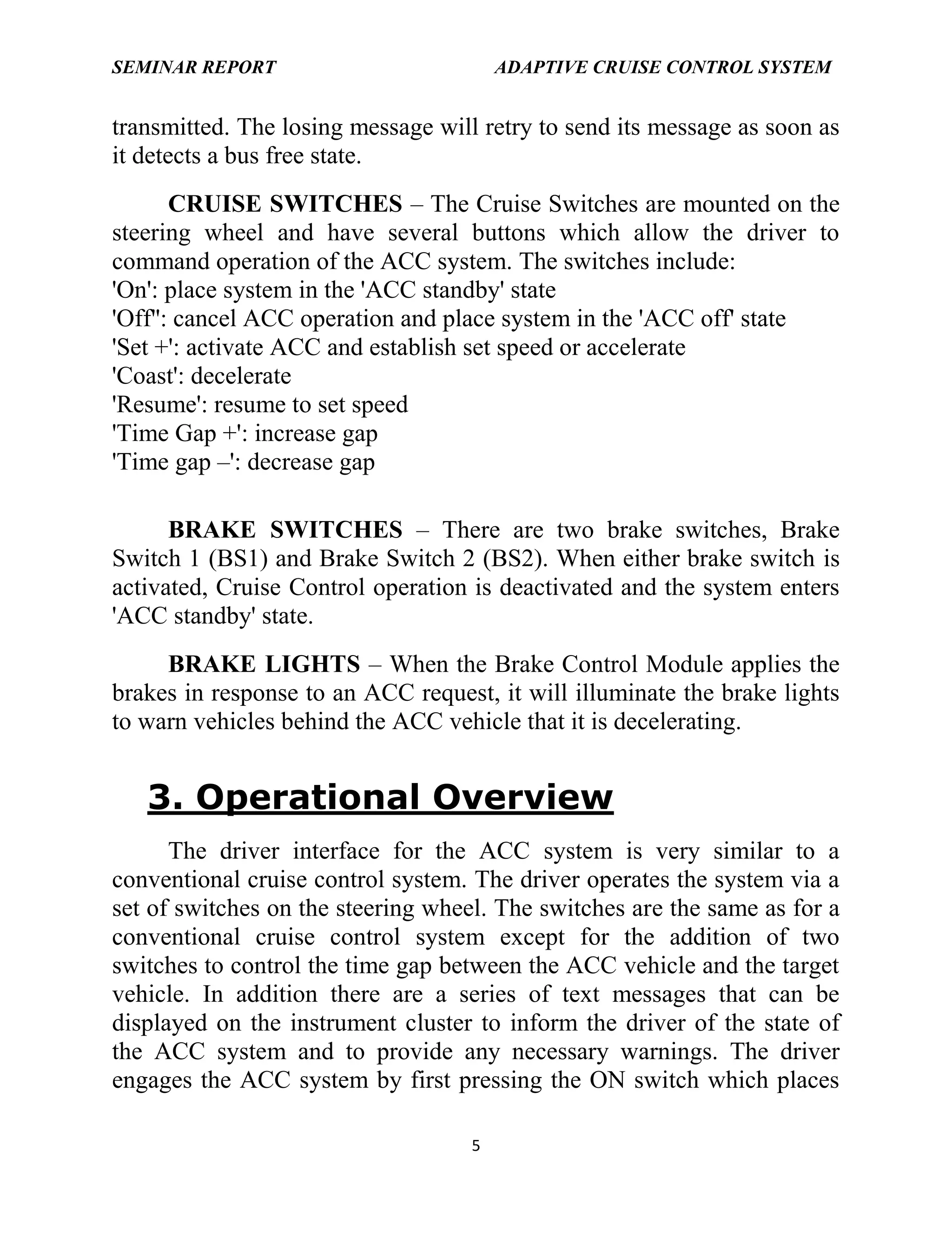 SEMINAR REPORT

ADAPTIVE CRUISE CONTROL SYSTEM

transmitted. The losing message will retry to send its message as soon as
it detects a bus free state.
CRUISE SWITCHES – The Cruise Switches are mounted on the
steering wheel and have several buttons which allow the driver to
command operation of the ACC system. The switches include:
'On': place system in the 'ACC standby' state
'Off'': cancel ACC operation and place system in the 'ACC off' state
'Set +': activate ACC and establish set speed or accelerate
'Coast': decelerate
'Resume': resume to set speed
'Time Gap +': increase gap
'Time gap –': decrease gap
BRAKE SWITCHES – There are two brake switches, Brake
Switch 1 (BS1) and Brake Switch 2 (BS2). When either brake switch is
activated, Cruise Control operation is deactivated and the system enters
'ACC standby' state.
BRAKE LIGHTS – When the Brake Control Module applies the
brakes in response to an ACC request, it will illuminate the brake lights
to warn vehicles behind the ACC vehicle that it is decelerating.

3. Operational Overview
The driver interface for the ACC system is very similar to a
conventional cruise control system. The driver operates the system via a
set of switches on the steering wheel. The switches are the same as for a
conventional cruise control system except for the addition of two
switches to control the time gap between the ACC vehicle and the target
vehicle. In addition there are a series of text messages that can be
displayed on the instrument cluster to inform the driver of the state of
the ACC system and to provide any necessary warnings. The driver
engages the ACC system by first pressing the ON switch which places
5

 