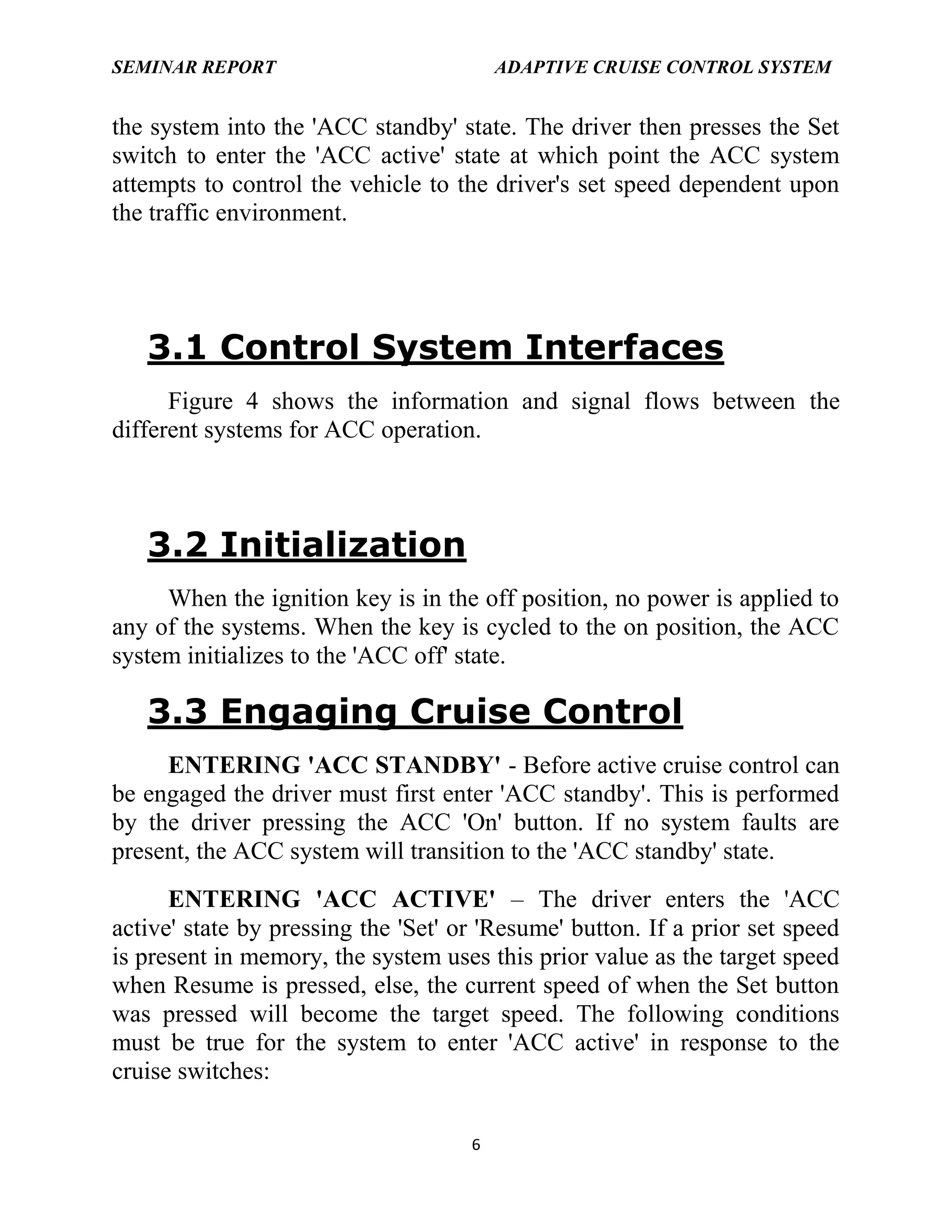 SEMINAR REPORT

ADAPTIVE CRUISE CONTROL SYSTEM

the system into the 'ACC standby' state. The driver then presses the Set
switch to enter the 'ACC active' state at which point the ACC system
attempts to control the vehicle to the driver's set speed dependent upon
the traffic environment.

3.1 Control System Interfaces
Figure 4 shows the information and signal flows between the
different systems for ACC operation.

3.2 Initialization
When the ignition key is in the off position, no power is applied to
any of the systems. When the key is cycled to the on position, the ACC
system initializes to the 'ACC off' state.

3.3 Engaging Cruise Control
ENTERING 'ACC STANDBY' - Before active cruise control can
be engaged the driver must first enter 'ACC standby'. This is performed
by the driver pressing the ACC 'On' button. If no system faults are
present, the ACC system will transition to the 'ACC standby' state.
ENTERING 'ACC ACTIVE' – The driver enters the 'ACC
active' state by pressing the 'Set' or 'Resume' button. If a prior set speed
is present in memory, the system uses this prior value as the target speed
when Resume is pressed, else, the current speed of when the Set button
was pressed will become the target speed. The following conditions
must be true for the system to enter 'ACC active' in response to the
cruise switches:
6

 