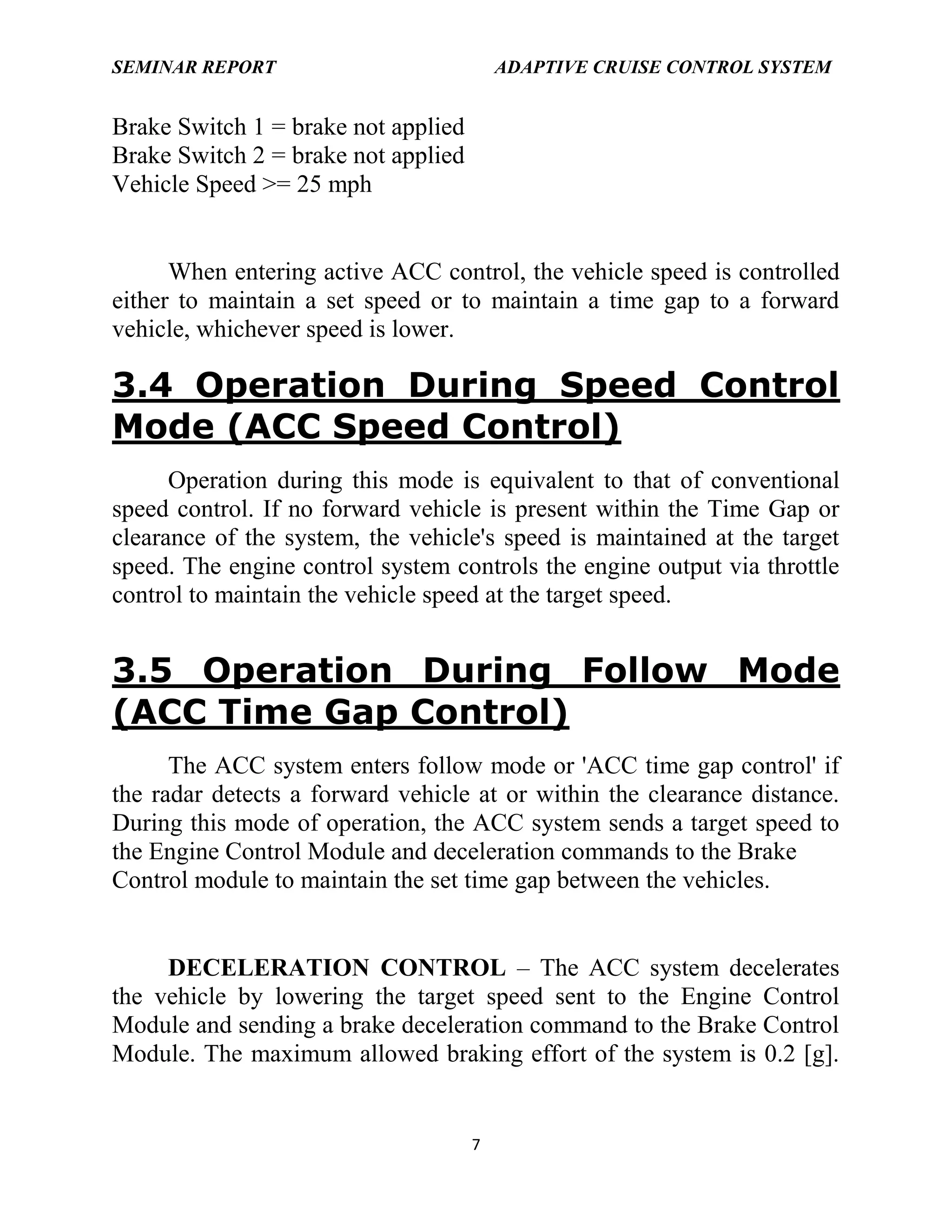 SEMINAR REPORT

ADAPTIVE CRUISE CONTROL SYSTEM

Brake Switch 1 = brake not applied
Brake Switch 2 = brake not applied
Vehicle Speed >= 25 mph

When entering active ACC control, the vehicle speed is controlled
either to maintain a set speed or to maintain a time gap to a forward
vehicle, whichever speed is lower.

3.4 Operation During Speed Control
Mode (ACC Speed Control)
Operation during this mode is equivalent to that of conventional
speed control. If no forward vehicle is present within the Time Gap or
clearance of the system, the vehicle's speed is maintained at the target
speed. The engine control system controls the engine output via throttle
control to maintain the vehicle speed at the target speed.

3.5 Operation During Follow Mode
(ACC Time Gap Control)
The ACC system enters follow mode or 'ACC time gap control' if
the radar detects a forward vehicle at or within the clearance distance.
During this mode of operation, the ACC system sends a target speed to
the Engine Control Module and deceleration commands to the Brake
Control module to maintain the set time gap between the vehicles.
DECELERATION CONTROL – The ACC system decelerates
the vehicle by lowering the target speed sent to the Engine Control
Module and sending a brake deceleration command to the Brake Control
Module. The maximum allowed braking effort of the system is 0.2 [g].

7

 