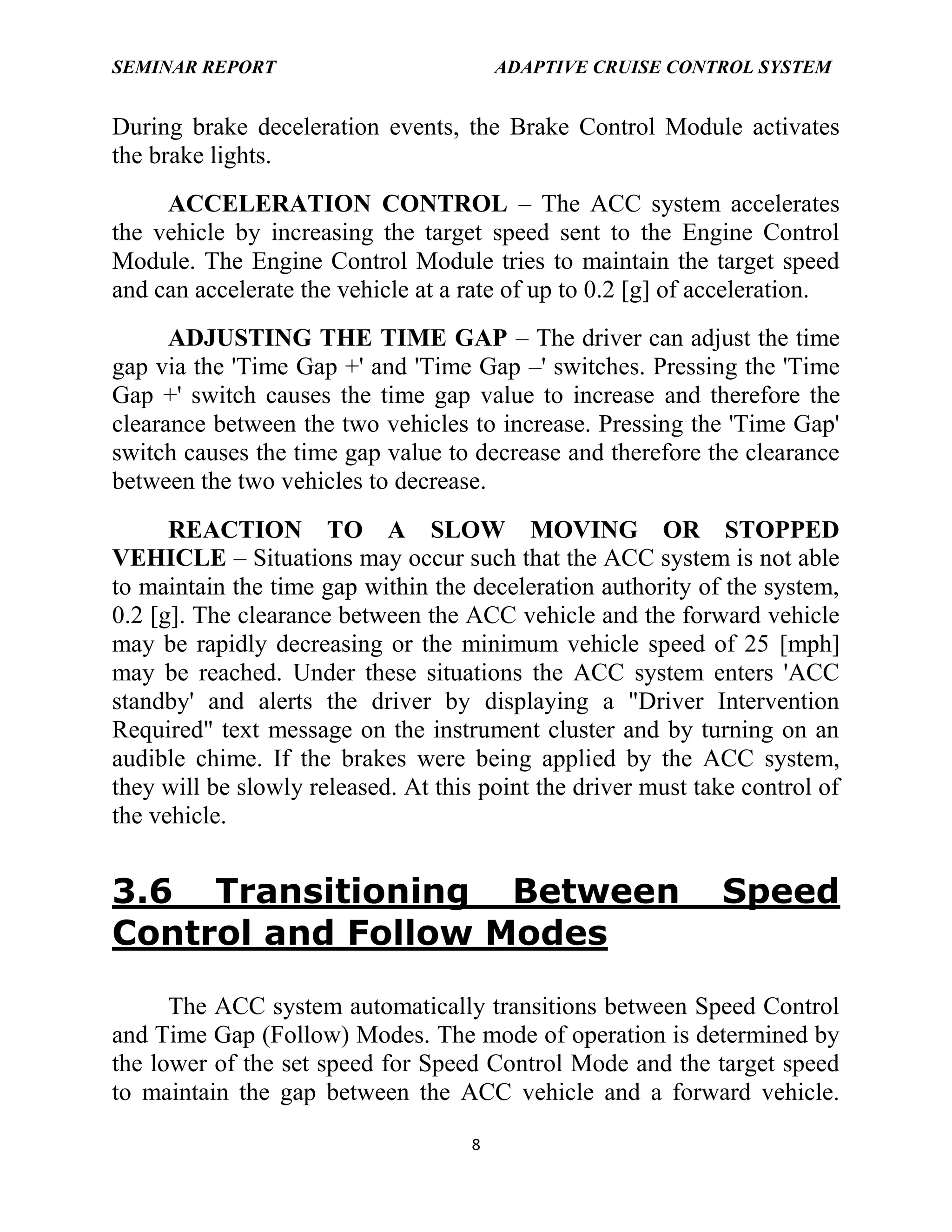 SEMINAR REPORT

ADAPTIVE CRUISE CONTROL SYSTEM

During brake deceleration events, the Brake Control Module activates
the brake lights.
ACCELERATION CONTROL – The ACC system accelerates
the vehicle by increasing the target speed sent to the Engine Control
Module. The Engine Control Module tries to maintain the target speed
and can accelerate the vehicle at a rate of up to 0.2 [g] of acceleration.
ADJUSTING THE TIME GAP – The driver can adjust the time
gap via the 'Time Gap +' and 'Time Gap –' switches. Pressing the 'Time
Gap +' switch causes the time gap value to increase and therefore the
clearance between the two vehicles to increase. Pressing the 'Time Gap'
switch causes the time gap value to decrease and therefore the clearance
between the two vehicles to decrease.
REACTION TO A SLOW MOVING OR STOPPED
VEHICLE – Situations may occur such that the ACC system is not able
to maintain the time gap within the deceleration authority of the system,
0.2 [g]. The clearance between the ACC vehicle and the forward vehicle
may be rapidly decreasing or the minimum vehicle speed of 25 [mph]
may be reached. Under these situations the ACC system enters 'ACC
standby' and alerts the driver by displaying a "Driver Intervention
Required" text message on the instrument cluster and by turning on an
audible chime. If the brakes were being applied by the ACC system,
they will be slowly released. At this point the driver must take control of
the vehicle.

3.6 Transitioning Between
Control and Follow Modes

Speed

The ACC system automatically transitions between Speed Control
and Time Gap (Follow) Modes. The mode of operation is determined by
the lower of the set speed for Speed Control Mode and the target speed
to maintain the gap between the ACC vehicle and a forward vehicle.
8

 