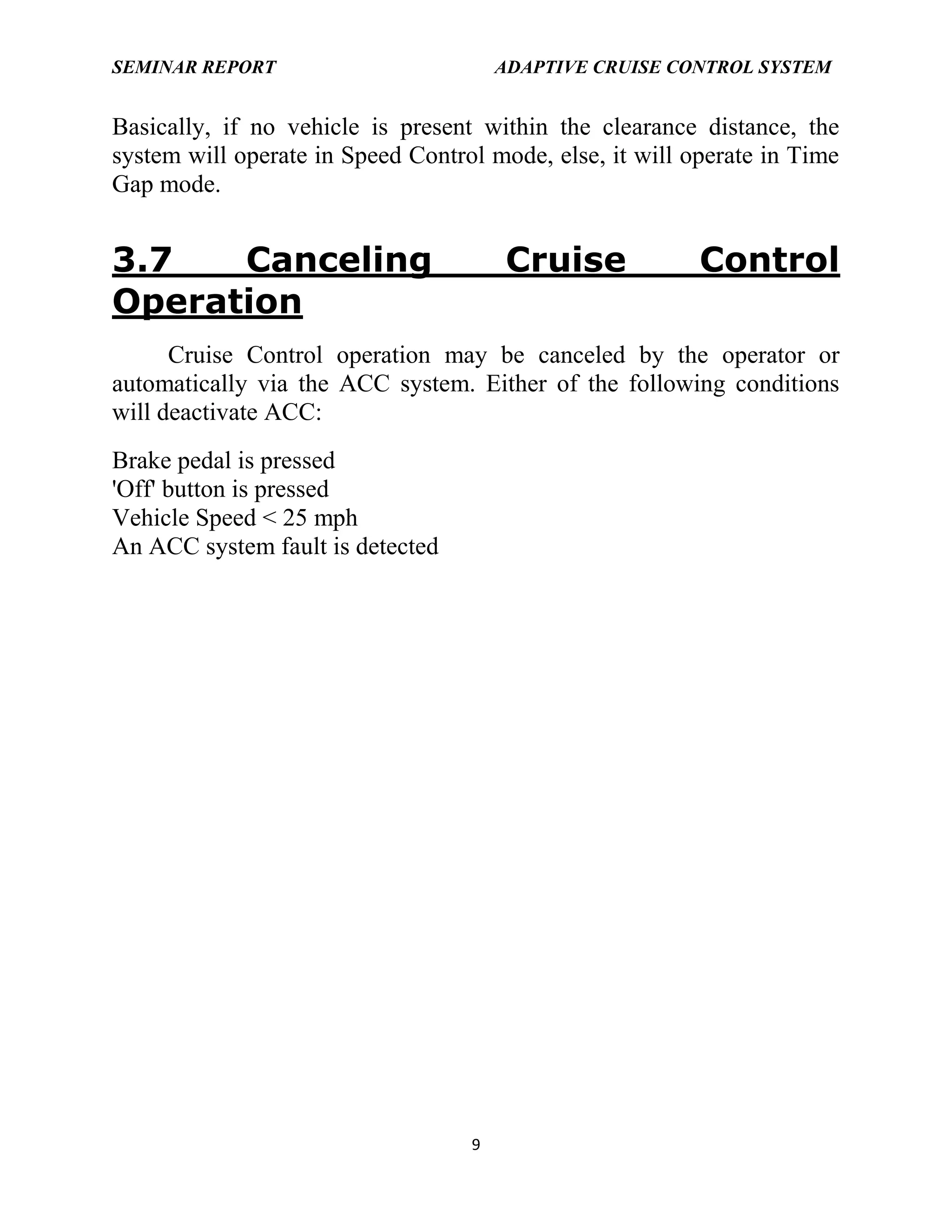 SEMINAR REPORT

ADAPTIVE CRUISE CONTROL SYSTEM

Basically, if no vehicle is present within the clearance distance, the
system will operate in Speed Control mode, else, it will operate in Time
Gap mode.

3.7
Canceling
Operation

Cruise

Control

Cruise Control operation may be canceled by the operator or
automatically via the ACC system. Either of the following conditions
will deactivate ACC:
Brake pedal is pressed
'Off' button is pressed
Vehicle Speed < 25 mph
An ACC system fault is detected

9

 