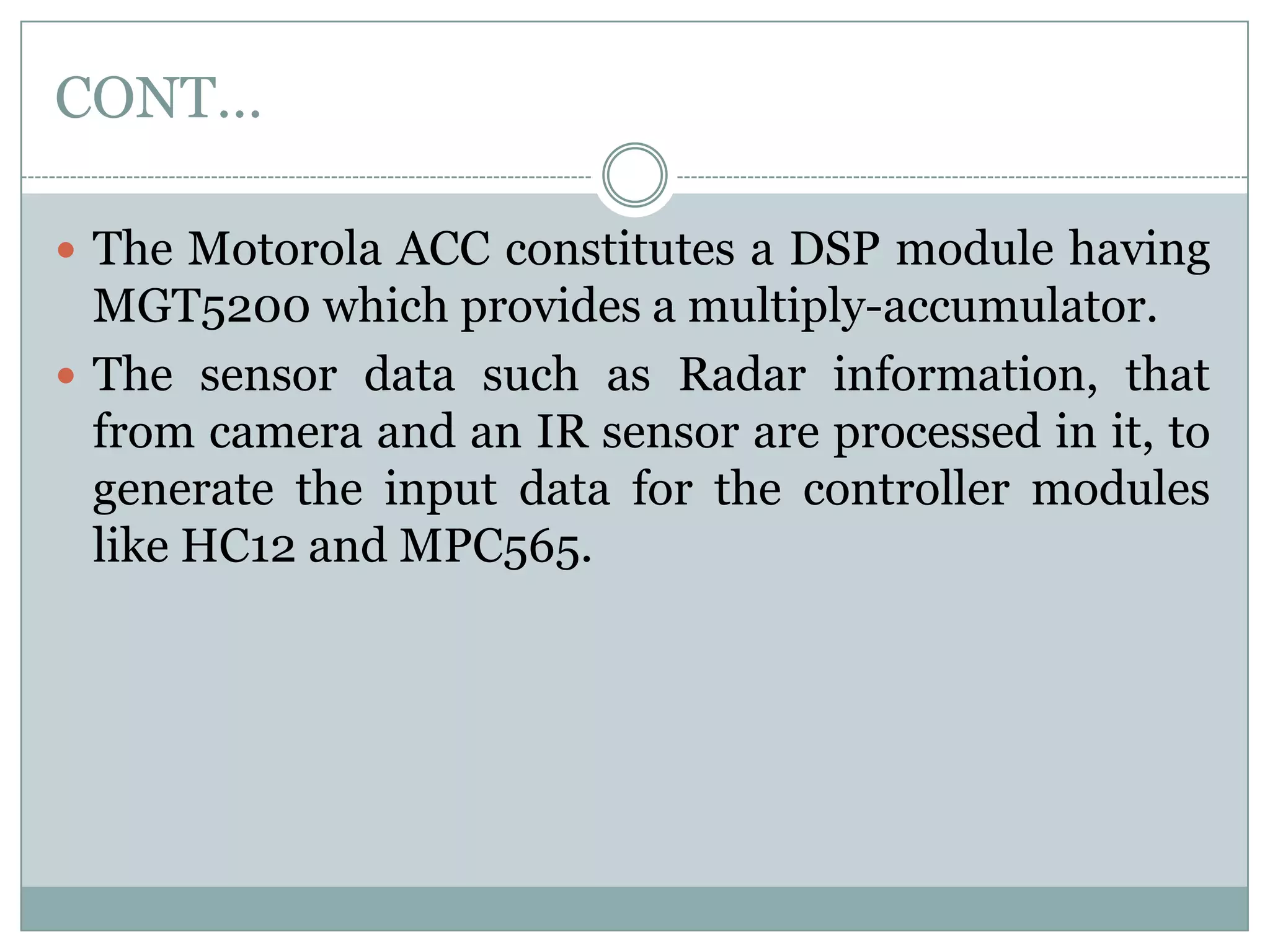 CONT…
 The Motorola ACC constitutes a DSP module having
MGT5200 which provides a multiply-accumulator.
 The sensor data such as Radar information, that
from camera and an IR sensor are processed in it, to
generate the input data for the controller modules
like HC12 and MPC565.
 