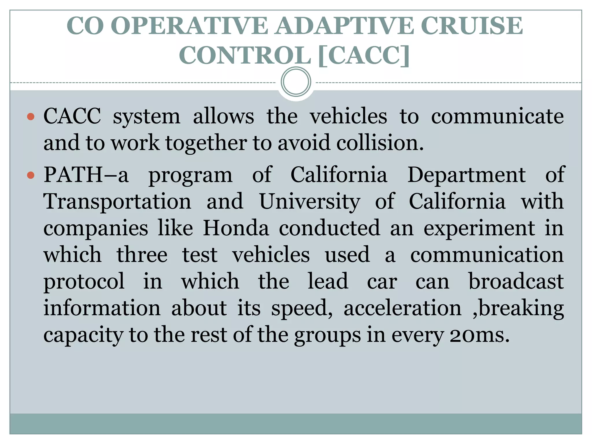 CO OPERATIVE ADAPTIVE CRUISE
CONTROL [CACC]
 CACC system allows the vehicles to communicate
and to work together to avoid collision.
 PATH–a program of California Department of
Transportation and University of California with
companies like Honda conducted an experiment in
which three test vehicles used a communication
protocol in which the lead car can broadcast
information about its speed, acceleration ,breaking
capacity to the rest of the groups in every 20ms.
 