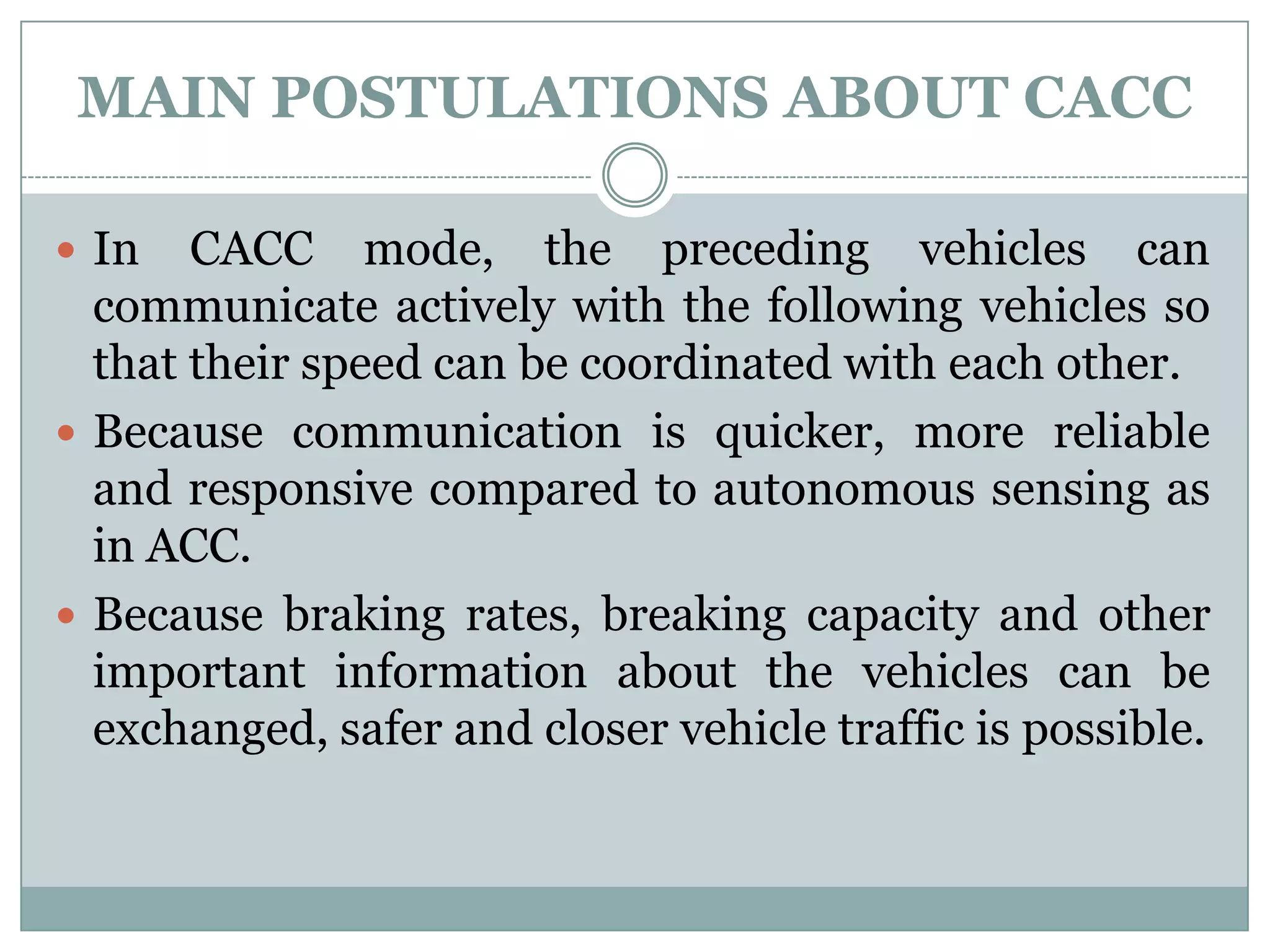 MAIN POSTULATIONS ABOUT CACC
 In CACC mode, the preceding vehicles can
communicate actively with the following vehicles so
that their speed can be coordinated with each other.
 Because communication is quicker, more reliable
and responsive compared to autonomous sensing as
in ACC.
 Because braking rates, breaking capacity and other
important information about the vehicles can be
exchanged, safer and closer vehicle traffic is possible.
 