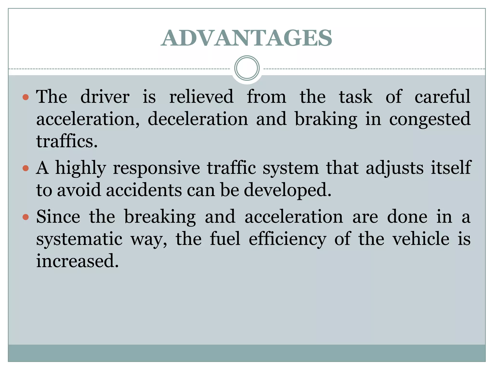 ADVANTAGES
 The driver is relieved from the task of careful
acceleration, deceleration and braking in congested
traffics.
 A highly responsive traffic system that adjusts itself
to avoid accidents can be developed.
 Since the breaking and acceleration are done in a
systematic way, the fuel efficiency of the vehicle is
increased.
 