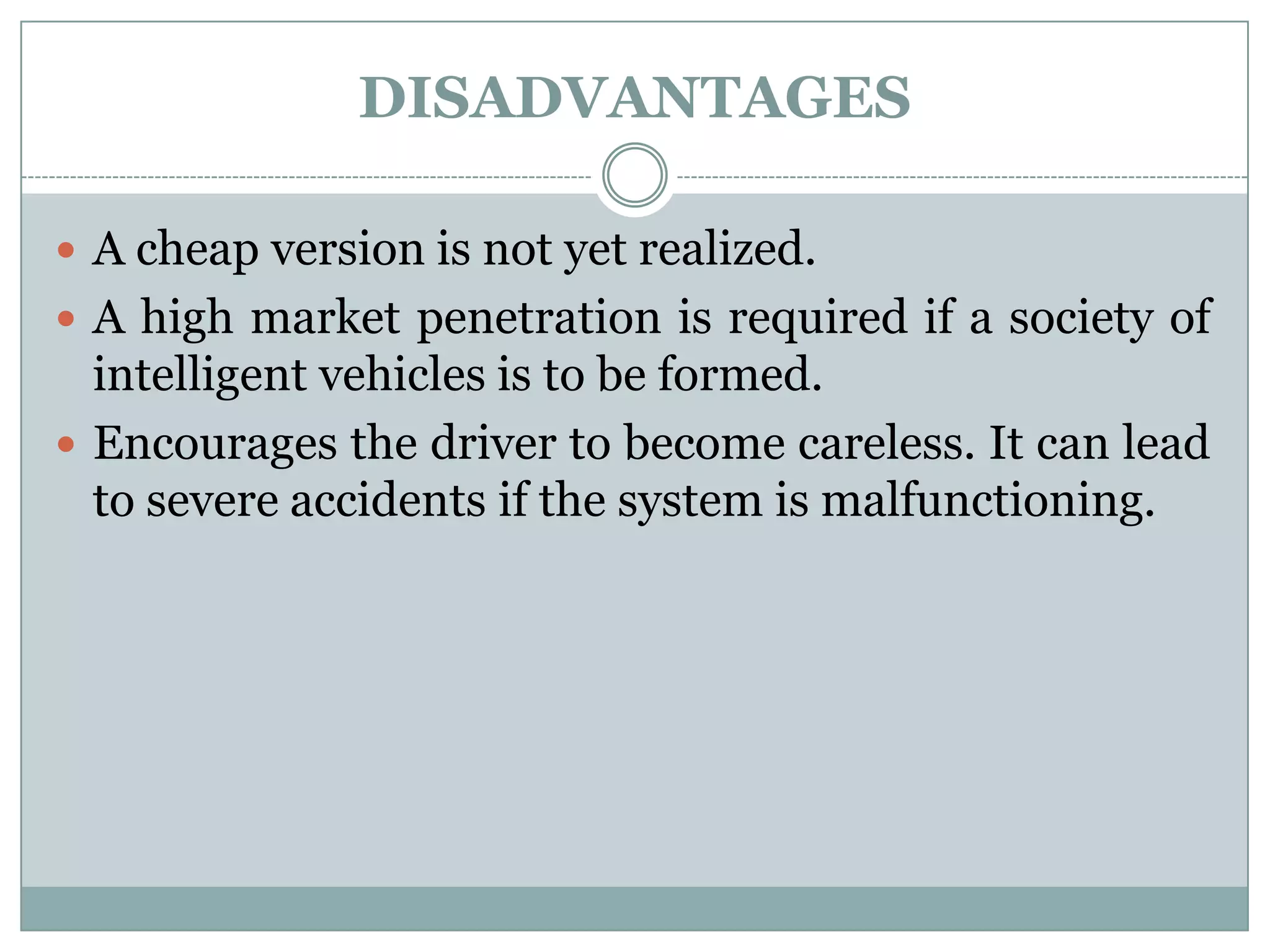 DISADVANTAGES
 A cheap version is not yet realized.
 A high market penetration is required if a society of
intelligent vehicles is to be formed.
 Encourages the driver to become careless. It can lead
to severe accidents if the system is malfunctioning.
 