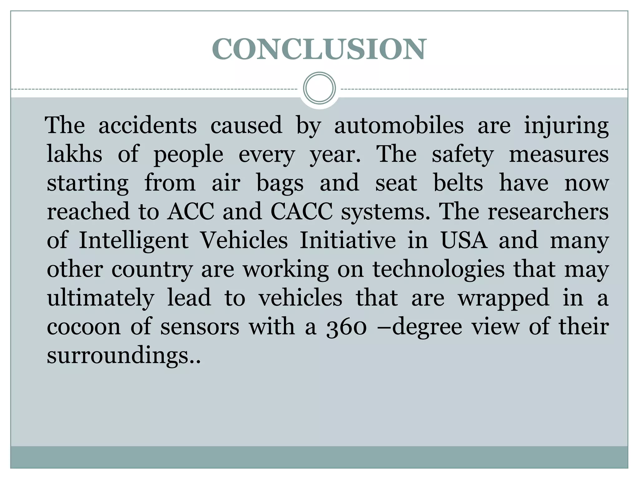 CONCLUSION
The accidents caused by automobiles are injuring
lakhs of people every year. The safety measures
starting from air bags and seat belts have now
reached to ACC and CACC systems. The researchers
of Intelligent Vehicles Initiative in USA and many
other country are working on technologies that may
ultimately lead to vehicles that are wrapped in a
cocoon of sensors with a 360 –degree view of their
surroundings..
 