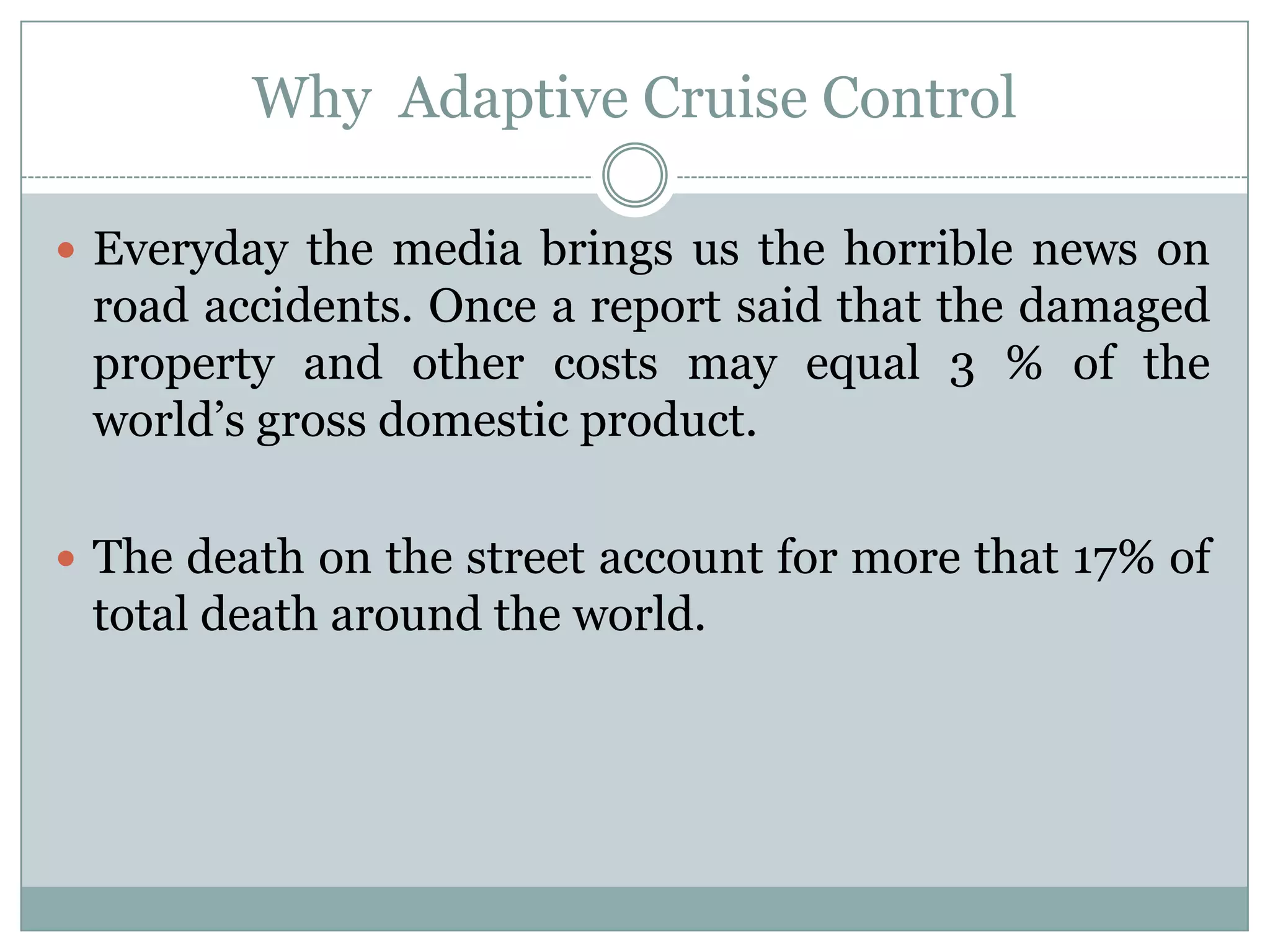 Why Adaptive Cruise Control
 Everyday the media brings us the horrible news on
road accidents. Once a report said that the damaged
property and other costs may equal 3 % of the
world’s gross domestic product.
 The death on the street account for more that 17% of
total death around the world.
 