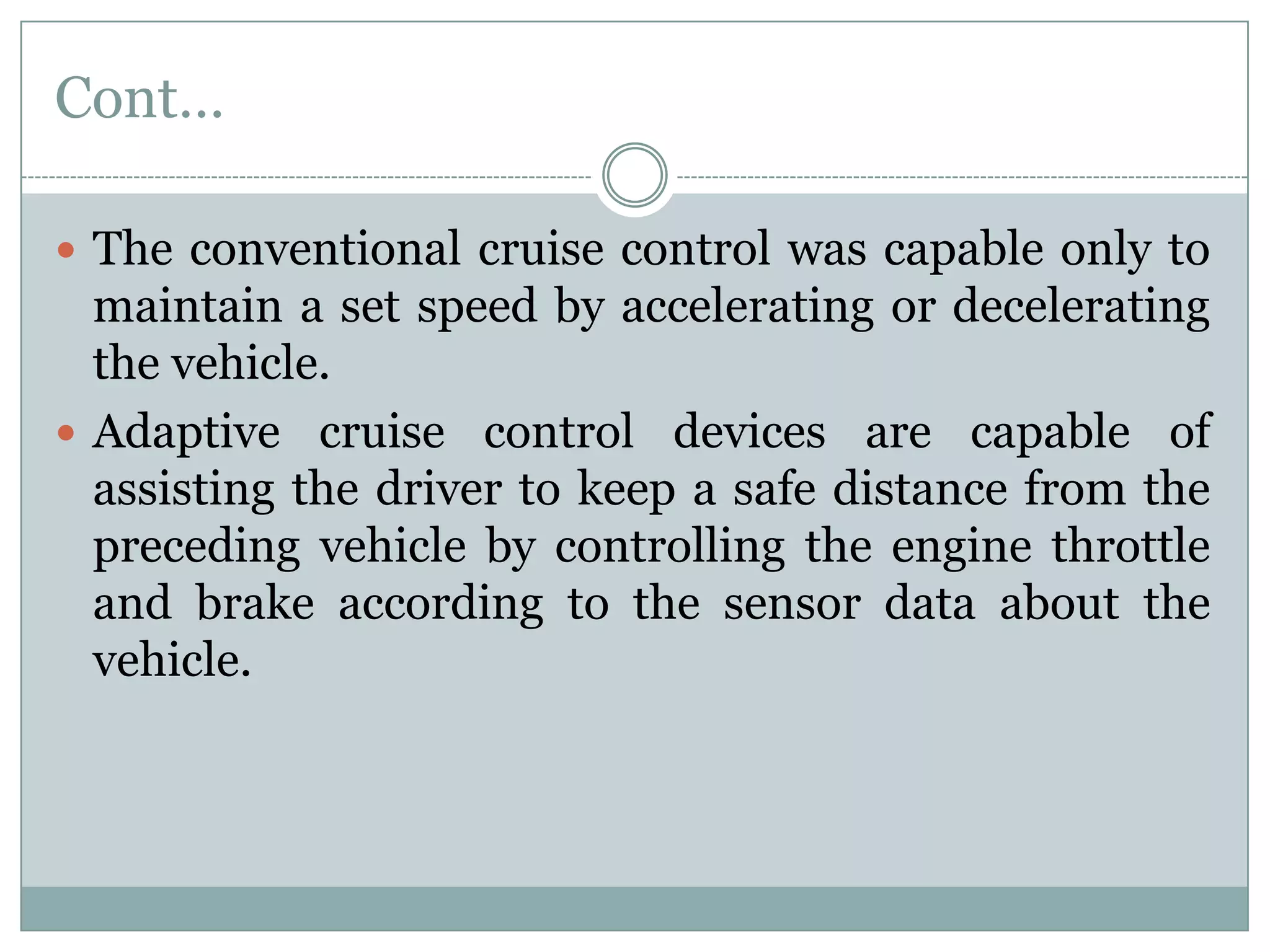 Cont…
 The conventional cruise control was capable only to
maintain a set speed by accelerating or decelerating
the vehicle.
 Adaptive cruise control devices are capable of
assisting the driver to keep a safe distance from the
preceding vehicle by controlling the engine throttle
and brake according to the sensor data about the
vehicle.
 