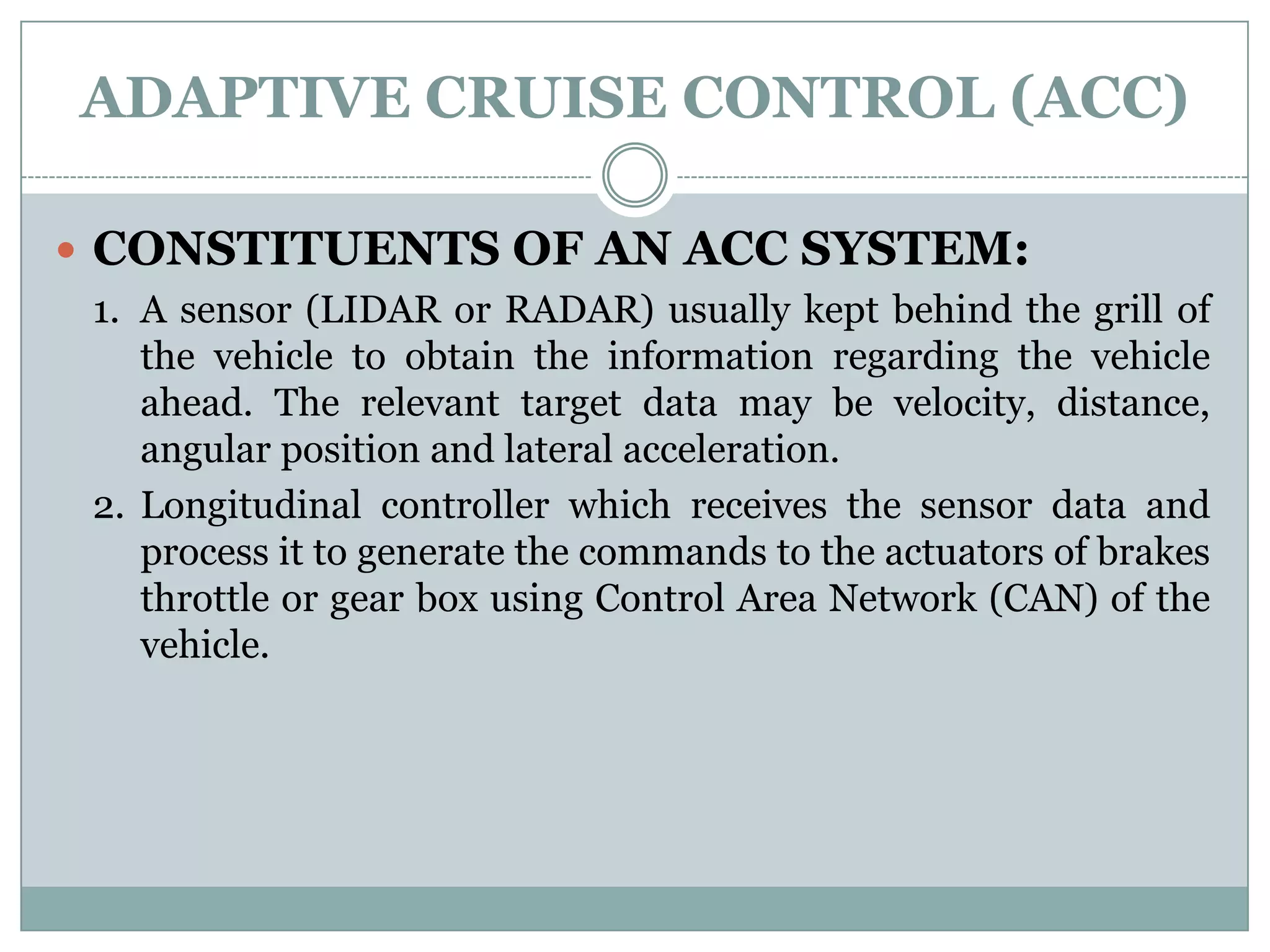 ADAPTIVE CRUISE CONTROL (ACC)
 CONSTITUENTS OF AN ACC SYSTEM:
1. A sensor (LIDAR or RADAR) usually kept behind the grill of
the vehicle to obtain the information regarding the vehicle
ahead. The relevant target data may be velocity, distance,
angular position and lateral acceleration.
2. Longitudinal controller which receives the sensor data and
process it to generate the commands to the actuators of brakes
throttle or gear box using Control Area Network (CAN) of the
vehicle.
 