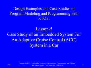 2015
Chapter-13 L05: "Embedded Systems - Architecture, Programming and Design",
Raj Kamal, Publs.: McGraw-Hill Education
1
Design Examples and Case Studies of
Program Modeling and Programming with
RTOS:
Lesson-5
Case Study of an Embedded System For
An Adaptive Cruise Control (ACC)
System in a Car
 