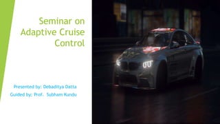 Seminar on
Adaptive Cruise
Control
Presented by: Debaditya Datta
Guided by: Prof. Subham Kundu
 