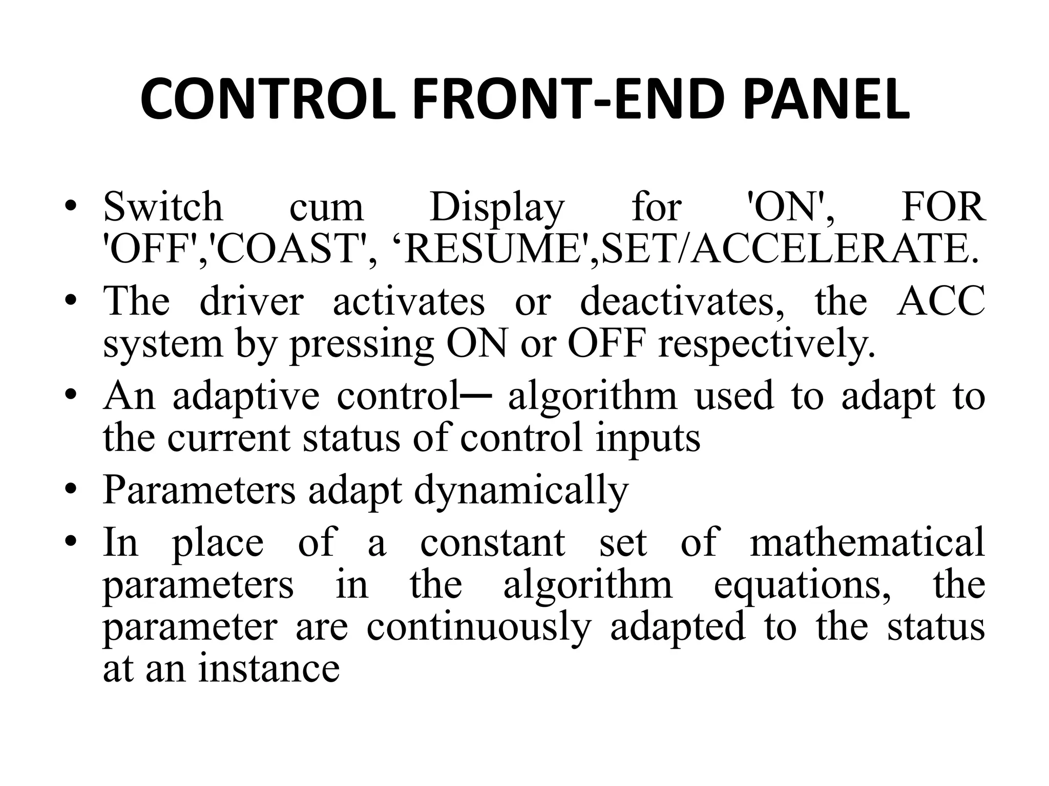 CONTROL FRONT-END PANEL
• Switch cum Display for 'ON', FOR
'OFF','COAST', ‘RESUME',SET/ACCELERATE.
• The driver activates or deactivates, the ACC
system by pressing ON or OFF respectively.
• An adaptive control─ algorithm used to adapt to
the current status of control inputs
• Parameters adapt dynamically
• In place of a constant set of mathematical
parameters in the algorithm equations, the
parameter are continuously adapted to the status
at an instance
 