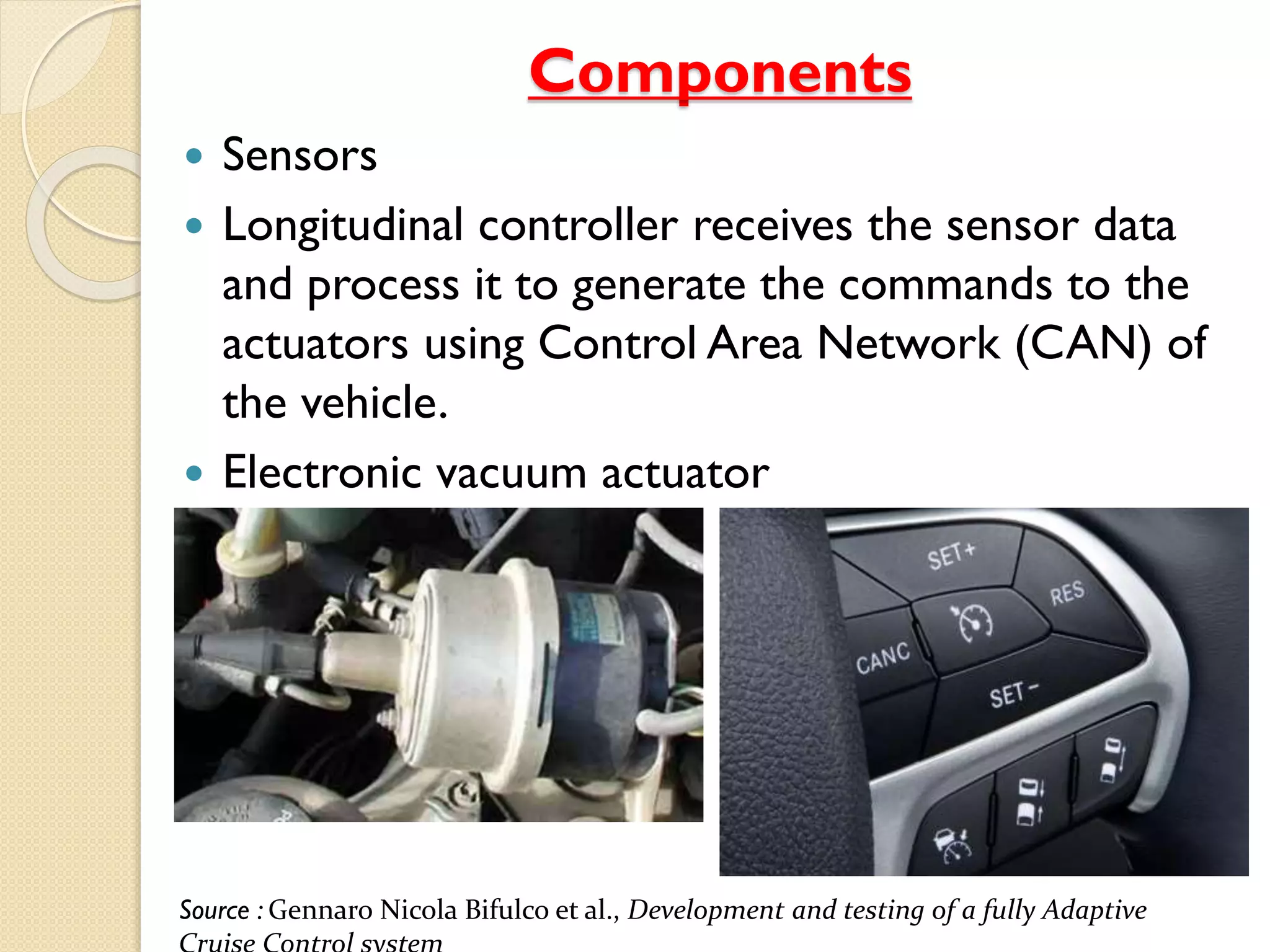 Components
 Sensors
 Longitudinal controller receives the sensor data
and process it to generate the commands to the
actuators using Control Area Network (CAN) of
the vehicle.
 Electronic vacuum actuator
Source : Gennaro Nicola Bifulco et al., Development and testing of a fully Adaptive
 