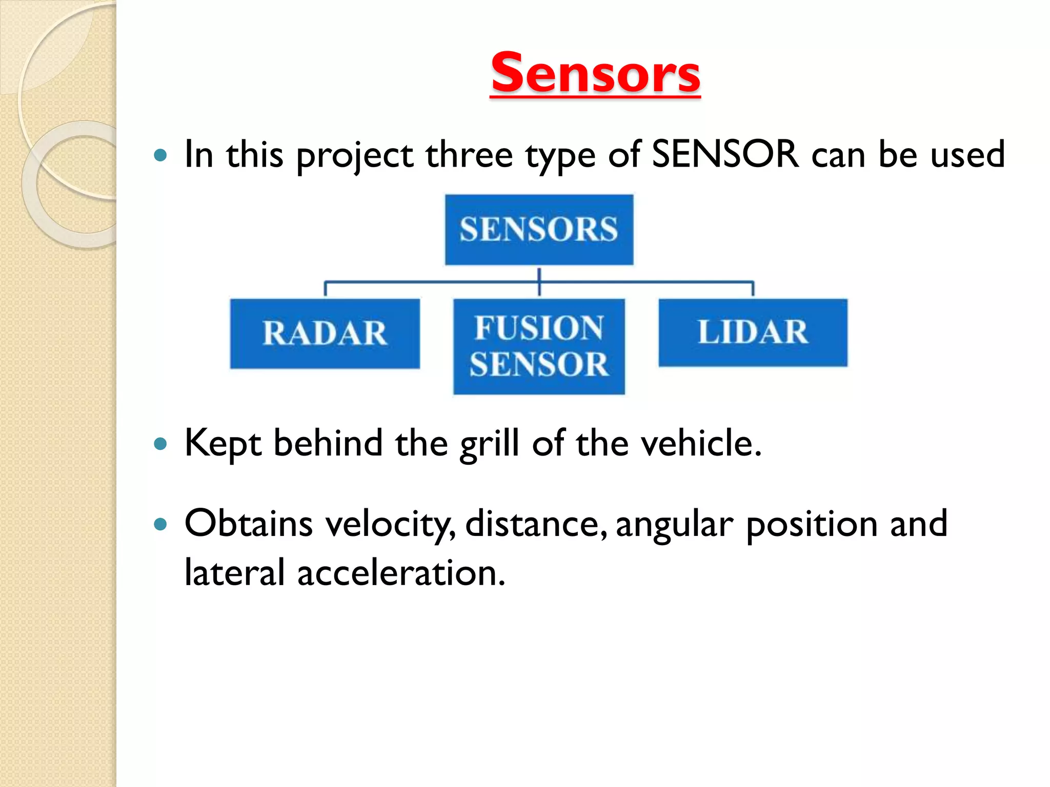 Sensors
 In this project three type of SENSOR can be used
 Kept behind the grill of the vehicle.
 Obtains velocity, distance, angular position and
lateral acceleration.
 