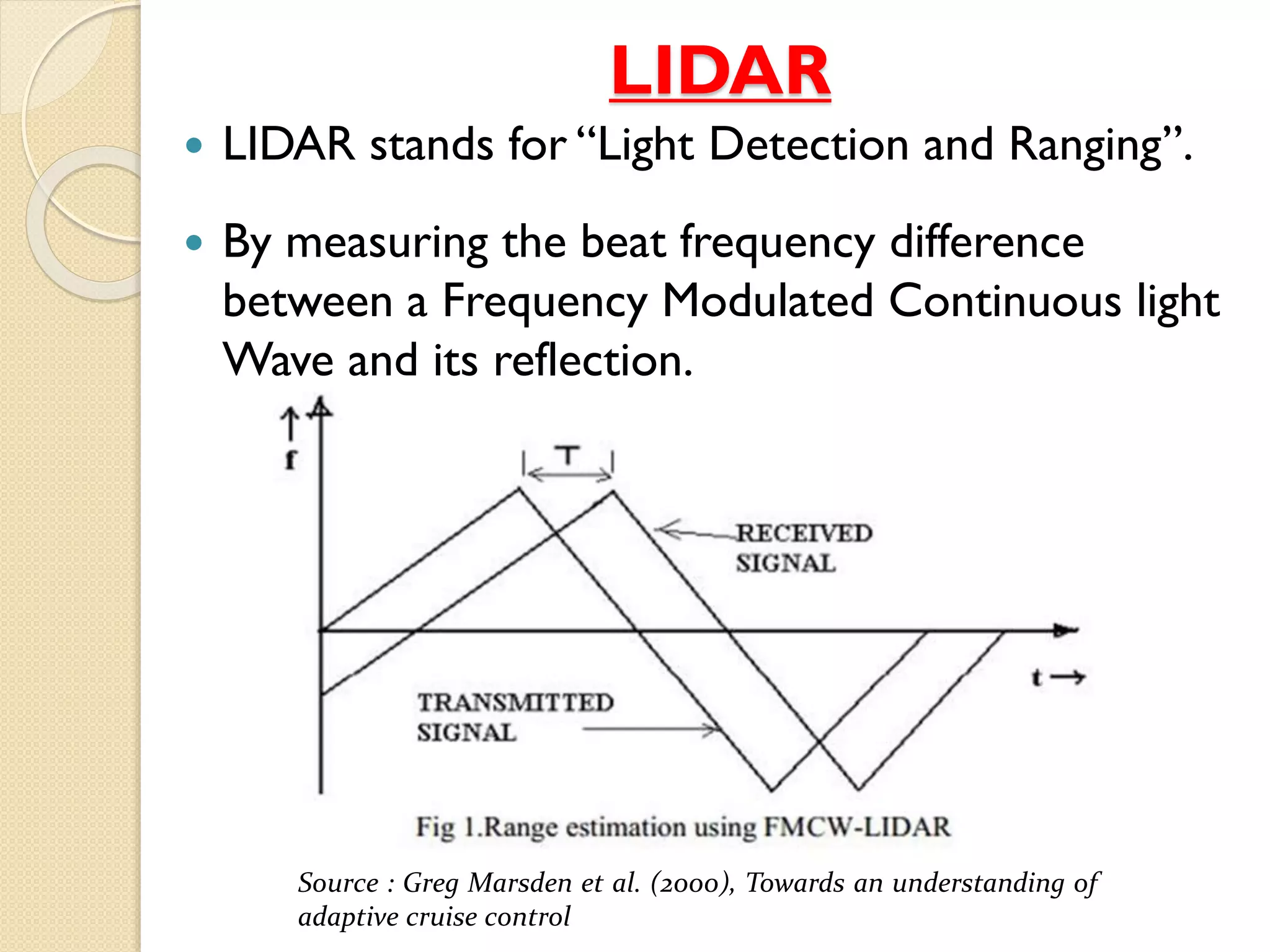 LIDAR
 LIDAR stands for “Light Detection and Ranging”.
 By measuring the beat frequency difference
between a Frequency Modulated Continuous light
Wave and its reflection.
Source : Greg Marsden et al. (2000), Towards an understanding of
adaptive cruise control
 