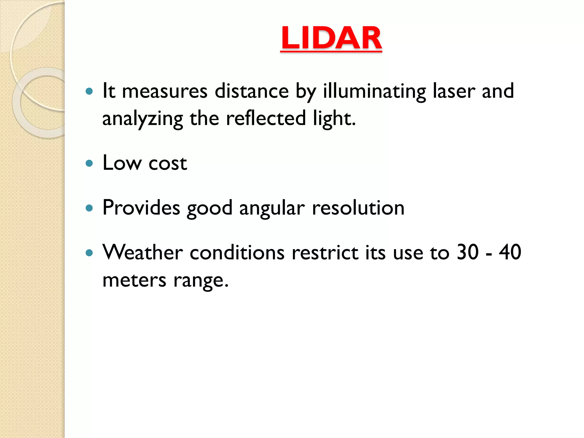 LIDAR
 It measures distance by illuminating laser and
analyzing the reflected light.
 Low cost
 Provides good angular resolution
 Weather conditions restrict its use to 30 - 40
meters range.
 