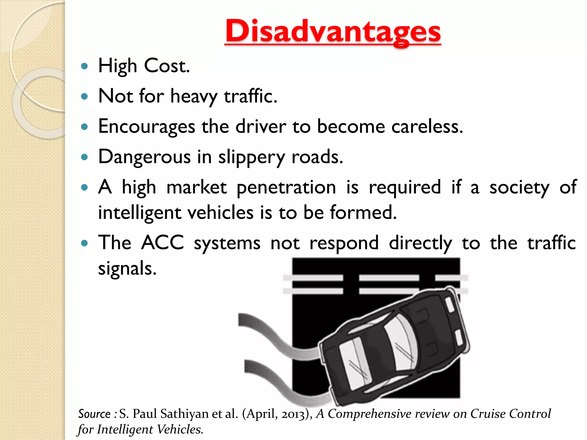 Disadvantages
 High Cost.
 Not for heavy traffic.
 Encourages the driver to become careless.
 Dangerous in slippery roads.
 A high market penetration is required if a society of
intelligent vehicles is to be formed.
 The ACC systems not respond directly to the traffic
signals.
Source : S. Paul Sathiyan et al. (April, 2013), A Comprehensive review on Cruise Control
for Intelligent Vehicles.
 