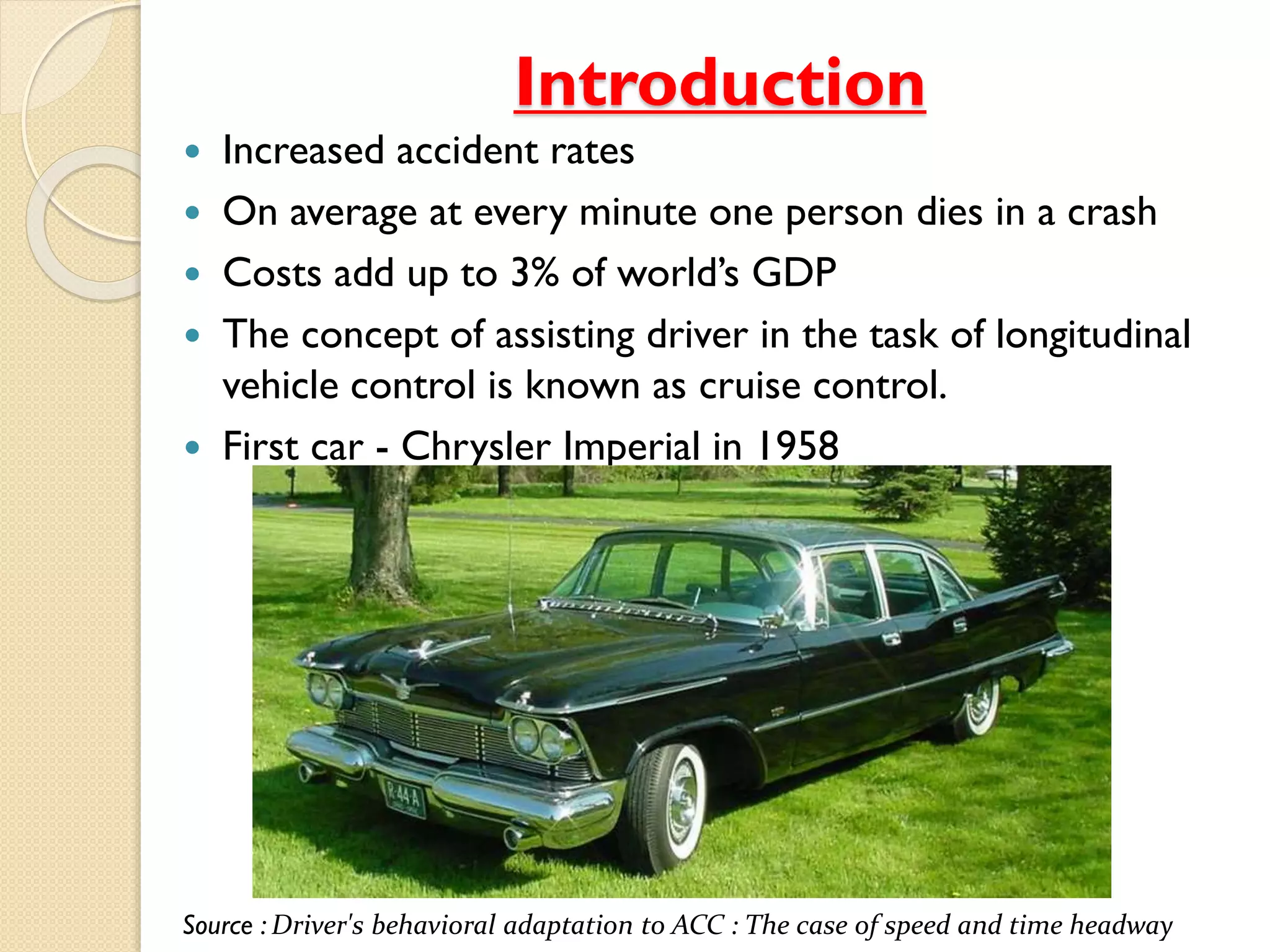 Introduction
 Increased accident rates
 On average at every minute one person dies in a crash
 Costs add up to 3% of world’s GDP
 The concept of assisting driver in the task of longitudinal
vehicle control is known as cruise control.
 First car - Chrysler Imperial in 1958
Source : Driver's behavioral adaptation to ACC : The case of speed and time headway
 
