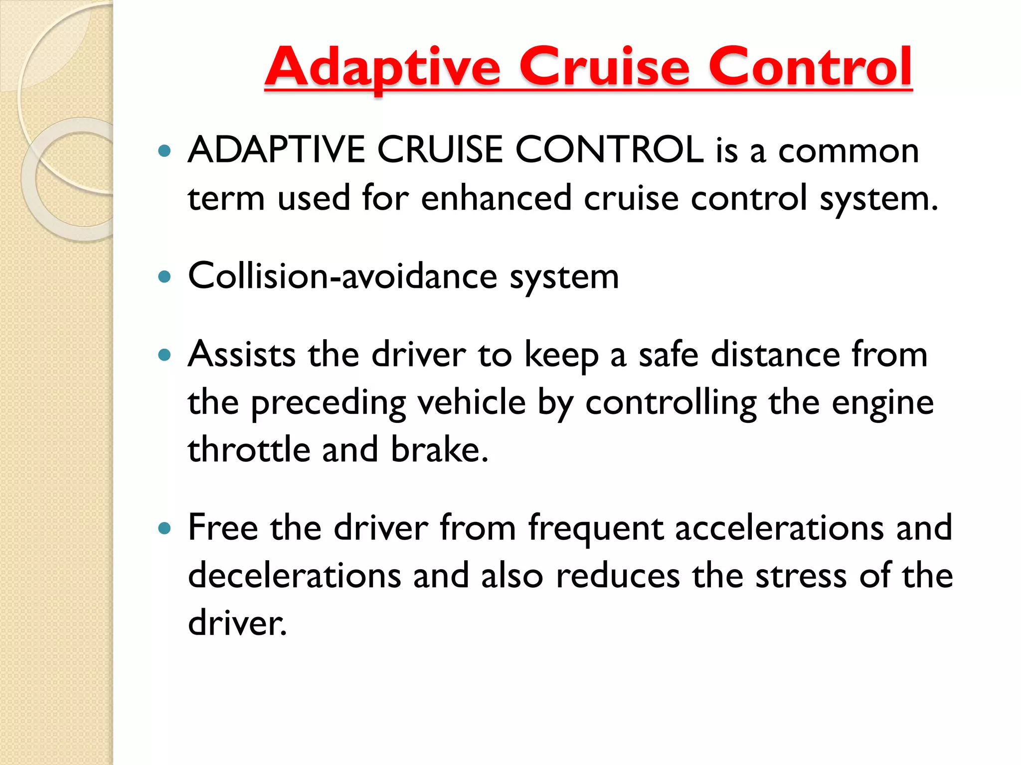 Adaptive Cruise Control
 ADAPTIVE CRUISE CONTROL is a common
term used for enhanced cruise control system.
 Collision-avoidance system
 Assists the driver to keep a safe distance from
the preceding vehicle by controlling the engine
throttle and brake.
 Free the driver from frequent accelerations and
decelerations and also reduces the stress of the
driver.
 