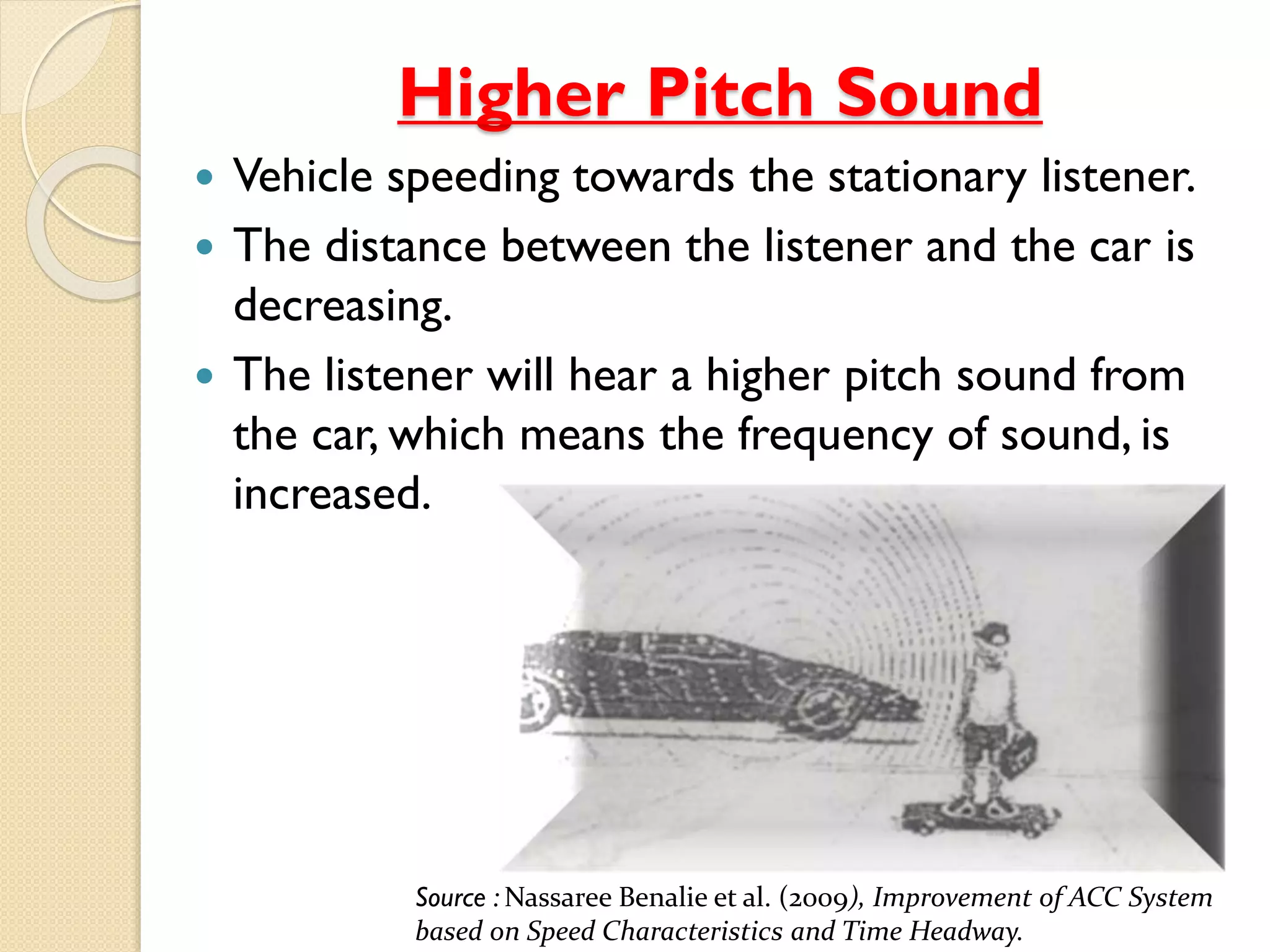 Higher Pitch Sound 
 Vehicle speeding towards the stationary listener. 
 The distance between the listener and the car is 
decreasing. 
 The listener will hear a higher pitch sound from 
the car, which means the frequency of sound, is 
increased. 
Source : Nassaree Benalie et al. (2009), Improvement of ACC System 
based on Speed Characteristics and Time Headway. 
 