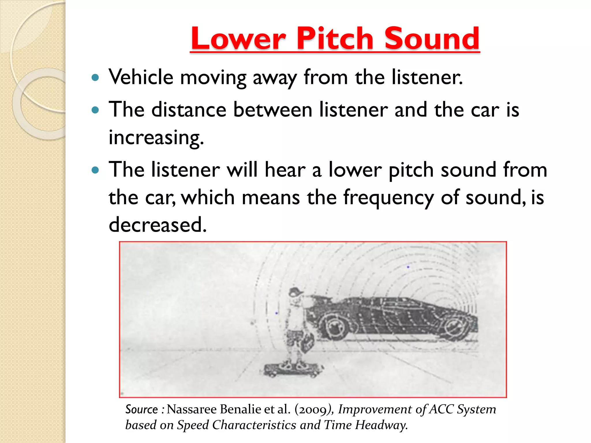 Lower Pitch Sound 
 Vehicle moving away from the listener. 
 The distance between listener and the car is 
increasing. 
 The listener will hear a lower pitch sound from 
the car, which means the frequency of sound, is 
decreased. 
Source : Nassaree Benalie et al. (2009), Improvement of ACC System 
based on Speed Characteristics and Time Headway. 
 