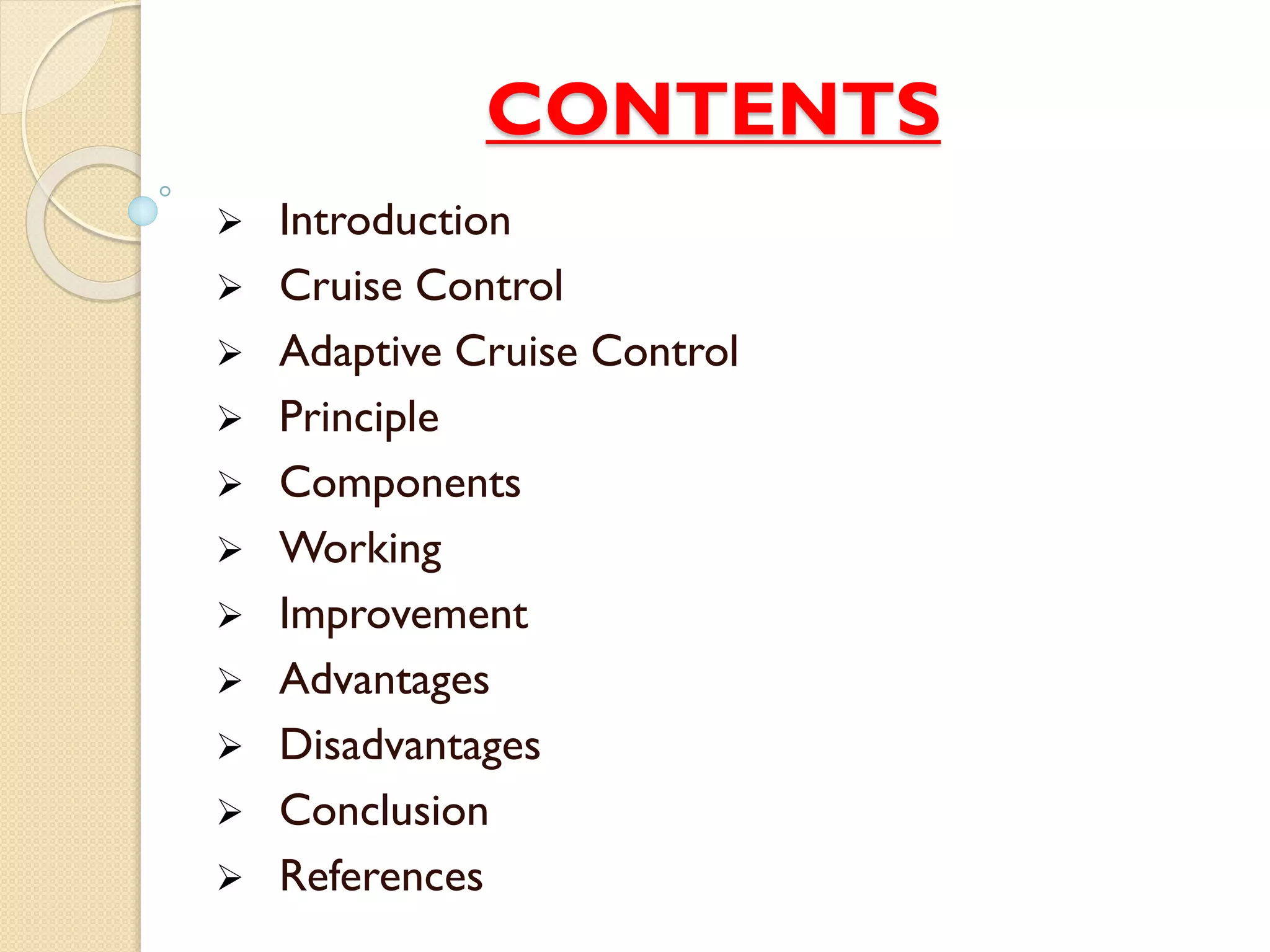 CONTENTS 
 Introduction 
 Cruise Control 
 Adaptive Cruise Control 
 Principle 
 Components 
 Working 
 Improvement 
 Advantages 
 Disadvantages 
 Conclusion 
 References 
 