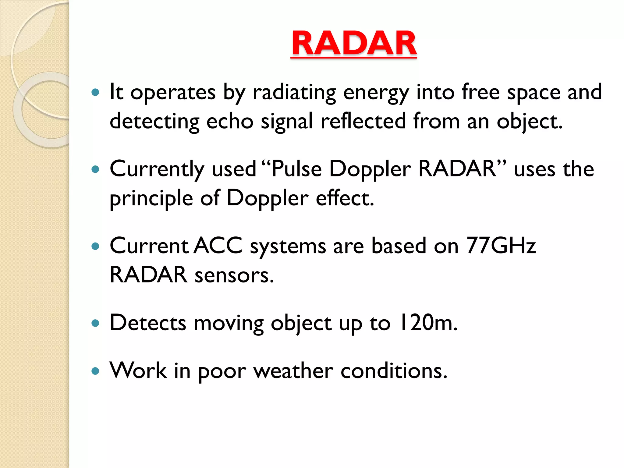 RADAR 
 It operates by radiating energy into free space and 
detecting echo signal reflected from an object. 
 Currently used “Pulse Doppler RADAR” uses the 
principle of Doppler effect. 
 Current ACC systems are based on 77GHz 
RADAR sensors. 
 Detects moving object up to 120m. 
 Work in poor weather conditions. 
 