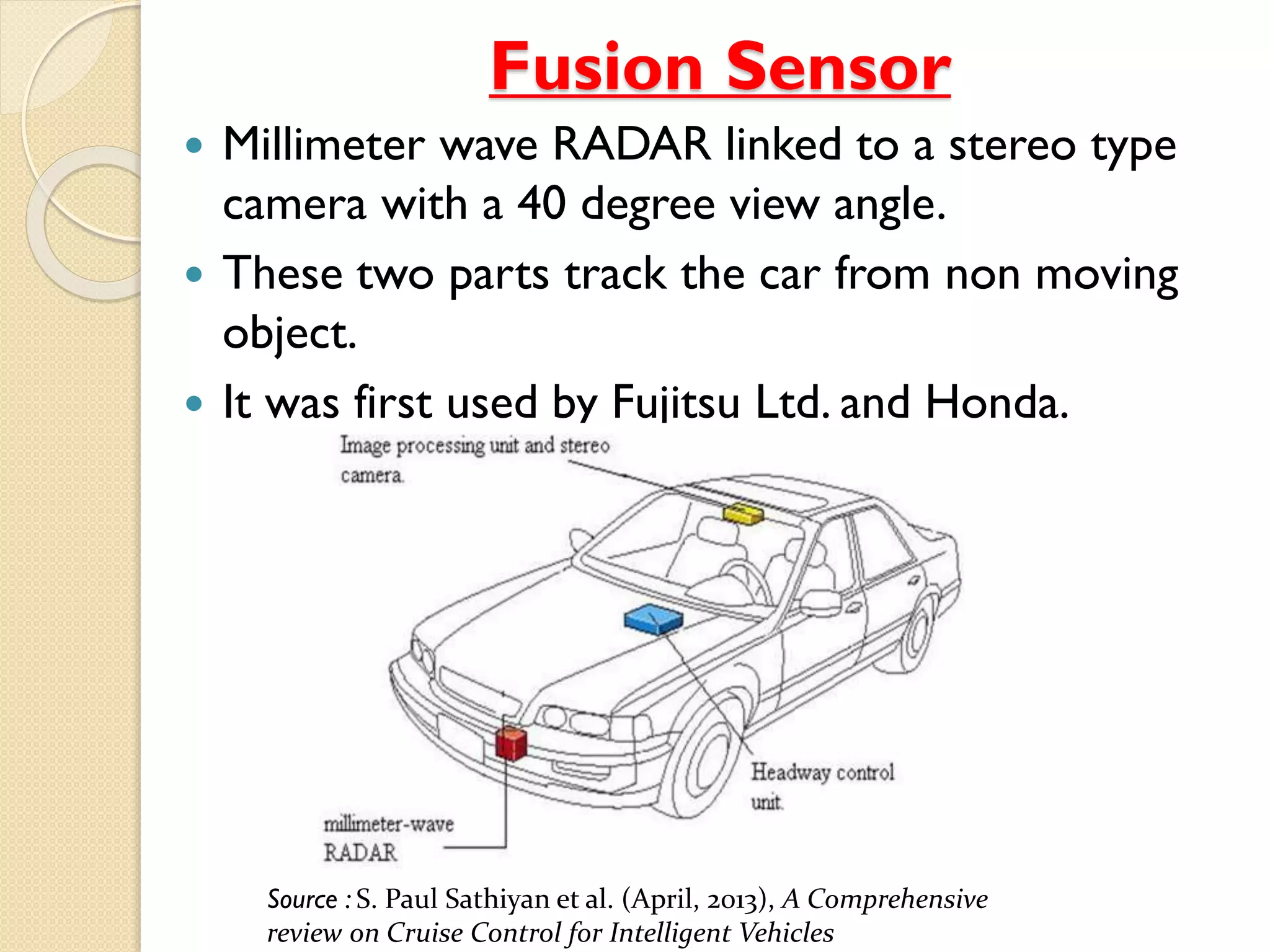 Fusion Sensor 
 Millimeter wave RADAR linked to a stereo type 
camera with a 40 degree view angle. 
 These two parts track the car from non moving 
object. 
 It was first used by Fujitsu Ltd. and Honda. 
Source : S. Paul Sathiyan et al. (April, 2013), A Comprehensive 
review on Cruise Control for Intelligent Vehicles 
 