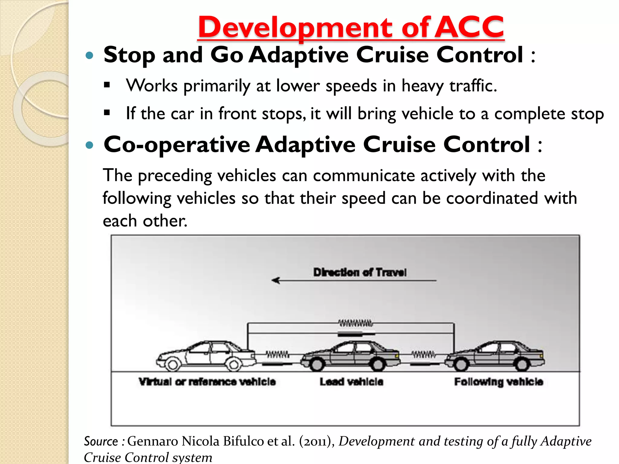 Development of ACC 
 Stop and Go Adaptive Cruise Control : 
 Works primarily at lower speeds in heavy traffic. 
 If the car in front stops, it will bring vehicle to a complete stop 
 Co-operative Adaptive Cruise Control : 
The preceding vehicles can communicate actively with the 
following vehicles so that their speed can be coordinated with 
each other. 
Source : Gennaro Nicola Bifulco et al. (2011), Development and testing of a fully Adaptive 
Cruise Control system 
 