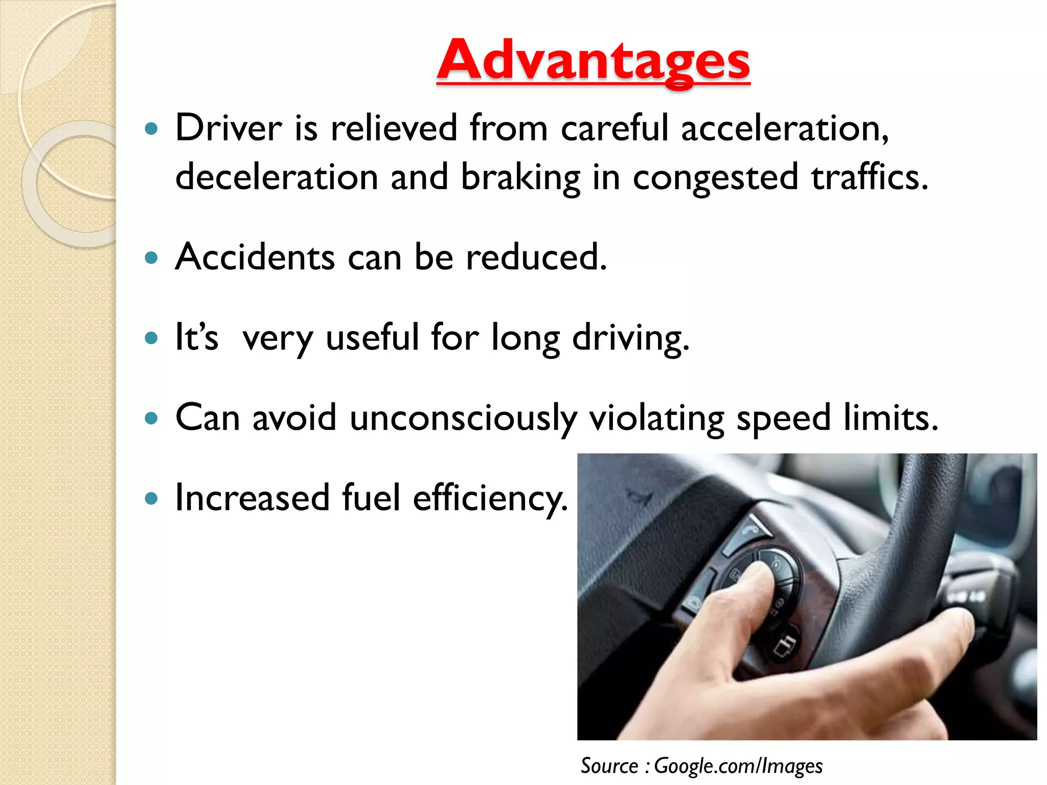 Advantages 
 Driver is relieved from careful acceleration, 
deceleration and braking in congested traffics. 
 Accidents can be reduced. 
 It’s very useful for long driving. 
 Can avoid unconsciously violating speed limits. 
 Increased fuel efficiency. 
Source : Google.com/Images 
 