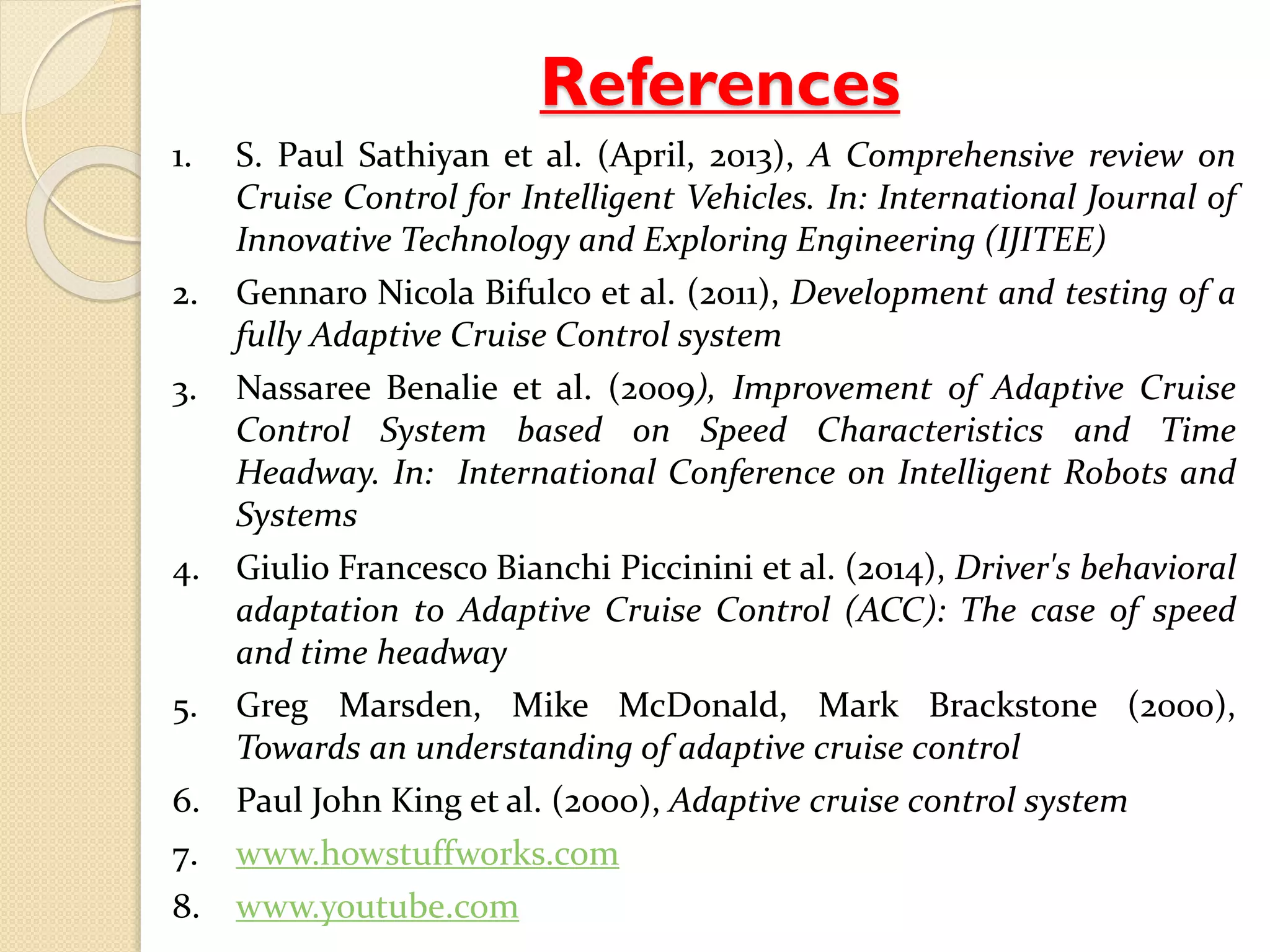 References 
1. S. Paul Sathiyan et al. (April, 2013), A Comprehensive review on 
Cruise Control for Intelligent Vehicles. In: International Journal of 
Innovative Technology and Exploring Engineering (IJITEE) 
2. Gennaro Nicola Bifulco et al. (2011), Development and testing of a 
fully Adaptive Cruise Control system 
3. Nassaree Benalie et al. (2009), Improvement of Adaptive Cruise 
Control System based on Speed Characteristics and Time 
Headway. In: International Conference on Intelligent Robots and 
Systems 
4. Giulio Francesco Bianchi Piccinini et al. (2014), Driver's behavioral 
adaptation to Adaptive Cruise Control (ACC): The case of speed 
and time headway 
5. Greg Marsden, Mike McDonald, Mark Brackstone (2000), 
Towards an understanding of adaptive cruise control 
6. Paul John King et al. (2000), Adaptive cruise control system 
7. www.howstuffworks.com 
8. www.youtube.com 
 