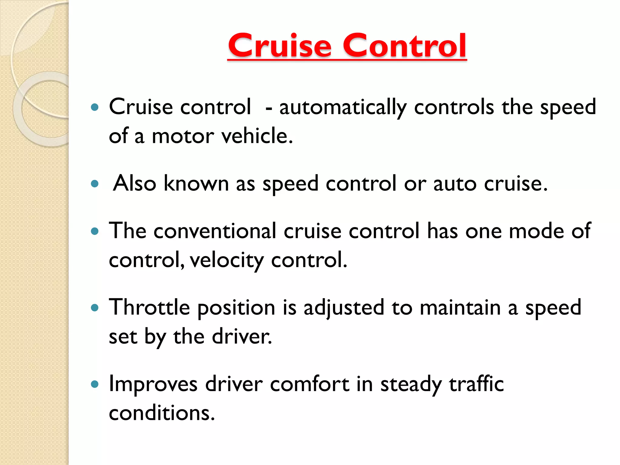 Cruise Control 
 Cruise control - automatically controls the speed 
of a motor vehicle. 
 Also known as speed control or auto cruise. 
 The conventional cruise control has one mode of 
control, velocity control. 
 Throttle position is adjusted to maintain a speed 
set by the driver. 
 Improves driver comfort in steady traffic 
conditions. 
 