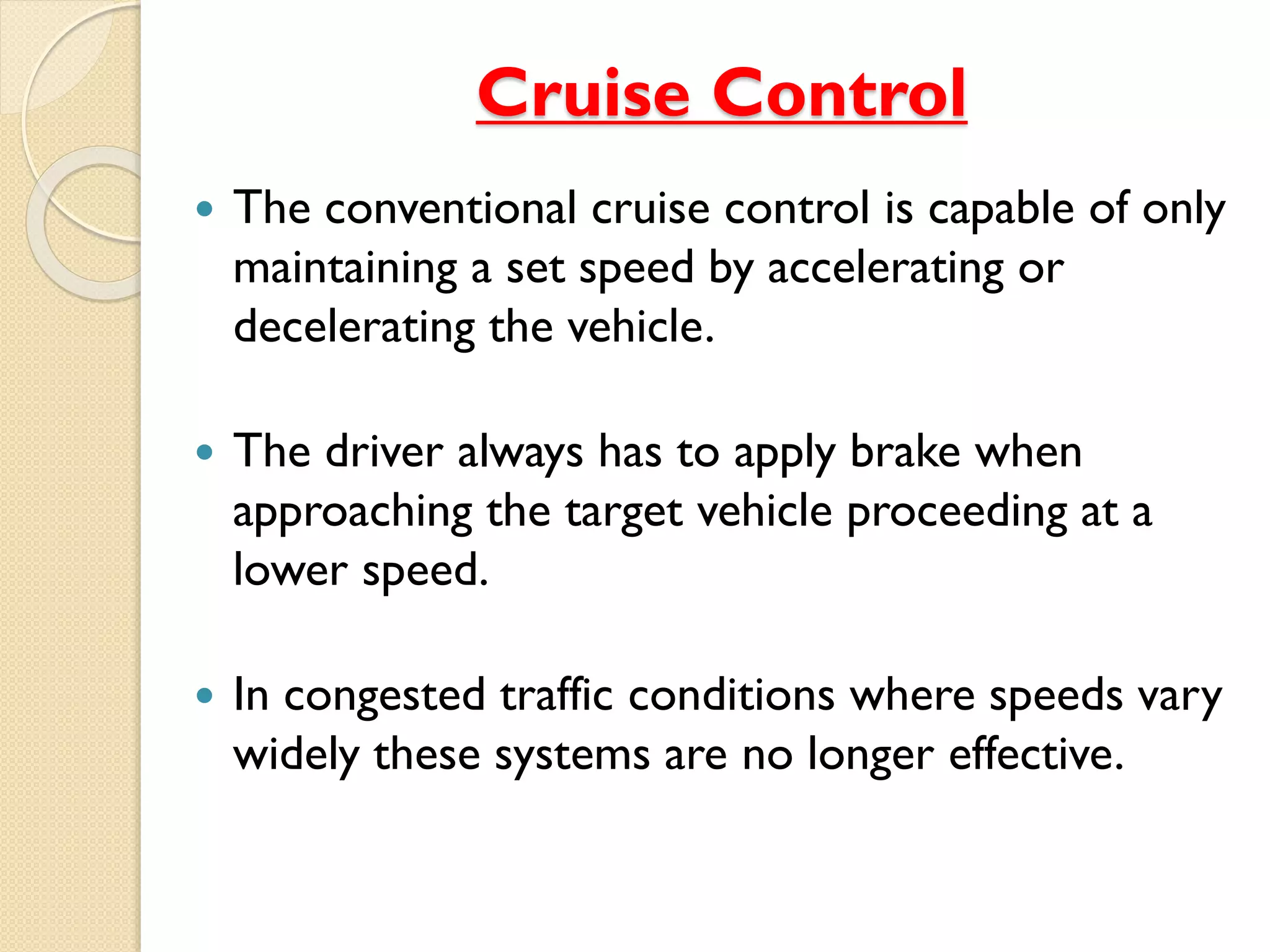 Cruise Control 
 The conventional cruise control is capable of only 
maintaining a set speed by accelerating or 
decelerating the vehicle. 
 The driver always has to apply brake when 
approaching the target vehicle proceeding at a 
lower speed. 
 In congested traffic conditions where speeds vary 
widely these systems are no longer effective. 
 
